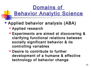 63
Domains of
Behavior Analytic Science
 Applied behavior analysis (ABA)
 Applied research
 Experiments are aimed at discovering &
clarifying functional relations between
socially significant behavior & its
controlling variables
 Desire to contribute to further
development of a humane & effective
technology of behavior change
 