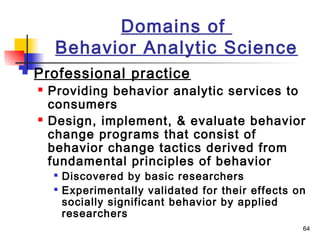 64
Domains of
Behavior Analytic Science
 Professional practice
 Providing behavior analytic services to
consumers
 Design, implement, & evaluate behavior
change programs that consist of
behavior change tactics derived from
fundamental principles of behavior

Discovered by basic researchers

Experimentally validated for their effects on
socially significant behavior by applied
researchers
 