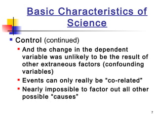 7
Basic Characteristics of
Science
 Control (continued)
 And the change in the dependent
variable was unlikely to be the result of
other extraneous factors (confounding
variables)
 Events can only really be “co-related”
 Nearly impossible to factor out all other
possible “causes”
 