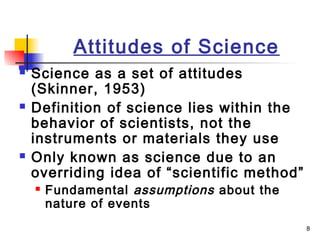 8
Attitudes of Science
 Science as a set of attitudes
(Skinner, 1953)
 Definition of science lies within the
behavior of scientists, not the
instruments or materials they use
 Only known as science due to an
overriding idea of “scientific method”
 Fundamental assumptions about the
nature of events
 