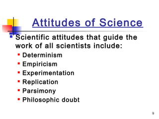 9
Attitudes of Science
 Scientific attitudes that guide the
work of all scientists include:
 Determinism
 Empiricism
 Experimentation
 Replication
 Parsimony
 Philosophic doubt
 