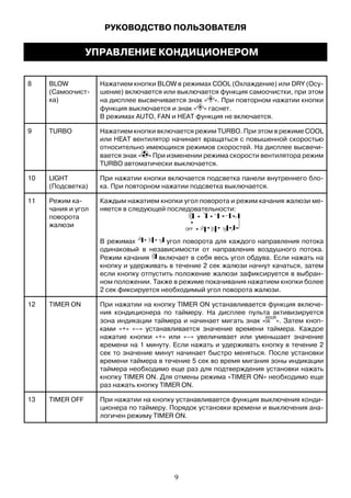 8 BLOW
(Самоочист-
ка)
Нажатием кнопки BLOW в режимах COOL (Охлаждение) или DRY (Осу-
шение) включается или выключается функция самоочистки, при этом
на дисплее высвечивается знак « ». При повторном нажатии кнопки
функция выключается и знак « » гаснет.
В режимах AUTO, FAN и HEAT функция не включается.
9 TURBO Нажатием кнопки включается режим TURBO. При этом в режиме COOL
или HEAT вентилятор начинает вращаться с повышенной скоростью
относительно имеющихся режимов скоростей. На дисплее высвечи-
вается знак « » При изменении режима скорости вентилятора режим
TURBO автоматически выключается.
10 LIGHT
(Подсветка)
При нажатии кнопки включается подсветка панели внутреннего бло-
ка. При повторном нажатии подсветка выключается.
11 Режим ка-
чания и угол
поворота
жалюзи
Каждым нажатием кнопки угол поворота и режим качания жалюзи ме-
няется в следующей последовательности:
В режимах угол поворота для каждого направления потока
одинаковый в независимости от направления воздушного потока.
Режим качания включает в себя весь угол обдува. Если нажать на
кнопку и удерживать в течение 2 сек жалюзи начнут качаться, затем
если кнопку отпустить положение жалюзи зафиксируется в выбран-
ном положении. Также в режиме покачивания нажатием кнопки более
2 сек фиксируется необходимый угол поворота жалюзи.
12 TIMER ON При нажатии на кнопку TIMER ON устанавливается функция включе-
ния кондиционера по таймеру. На дисплее пульта активизируется
зона индикации таймера и начинает мигать знак « ». Затем кноп-
ками «+» «–» устанавливается значение времени таймера. Каждое
нажатие кнопки «+» или «–» увеличивает или уменьшает значение
времени на 1 минуту. Если нажать и удерживать кнопку в течение 2
сек то значение минут начинает быстро меняться. После установки
времени таймера в течение 5 сек во время мигания зоны индикации
таймера необходимо еще раз для подтверждения установки нажать
кнопку TIMER ON. Для отмены режима «TIMER ON» необходимо еще
раз нажать кнопку TIMER ON.
13 TIMER OFF При нажатии на кнопку устанавливается функция выключения конди-
ционера по таймеру. Порядок установки времени и выключения ана-
логичен режиму TIMER ON.
OFF
РУКОВОДСТВО ПОЛЬЗОВАТЕЛЯ
УПРАВЛЕНИЕ КОНДИЦИОНЕРОМ
9
 