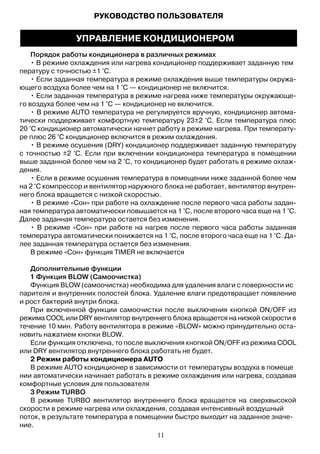 Порядок работы кондиционера в различных режимах
• В режиме охлаждения или нагрева кондиционер поддерживает заданную тем
пературу с точностью ±1 °С.
• Если заданная температура в режиме охлаждения выше температуры окружа-
ющего воздуха более чем на 1 °С — кондиционер не включится.
• Если заданная температура в режиме нагрева ниже температуры окружающе-
го воздуха более чем на 1 °С — кондиционер не включится.
• В режиме AUTO температура не регулируется вручную, кондиционер автома-
тически поддерживает комфортную температуру 23±2 °С. Если температура плюс
20 °С кондиционер автоматически начнет работу в режиме нагрева. При температу-
ре плюс 26 °С кондиционер включится в режим охлаждения.
• В режиме осушения (DRY) кондиционер поддерживает заданную температуру
с точностью ±2 °С. Если при включении кондиционера температура в помещении
выше заданной более чем на 2 °С, то кондиционер будет работать в режиме охлаж-
дения.
• Если в режиме осушения температура в помещении ниже заданной более чем
на 2 °С компрессор и вентилятор наружного блока не работает, вентилятор внутрен-
него блока вращается с низкой скоростью.
• В режиме «Сон» при работе на охлаждение после первого часа работы задан-
ная температура автоматически повышается на 1 °С, после второго часа еще на 1 °С.
Далее заданная температура остается без изменения.
• В режиме «Сон» при работе на нагрев после первого часа работы заданная
температура автоматически понижается на 1 °С, после второго часа еще на 1 °С. Да-
лее заданная температура остается без изменения.
В режиме «Сон» функция TIMER не включается
Дополнительные функции
1 Функция BLOW (Самоочистка)
Функция BLOW (самоочистка) необходима для удаления влаги с поверхности ис
парителя и внутренних полостей блока. Удаление влаги предотвращает появление
и рост бактерий внутри блока.
При включенной функции самоочистки после выключения кнопкой ON/OFF из
режима COOL или DRY вентилятор внутреннего блока вращается на низкой скорости в
течение 10 мин. Работу вентилятора в режиме «BLOW» можно принудительно оста-
новить нажатием кнопки BLOW.
Если функция отключена, то после выключения кнопкой ON/OFF из режима COOL
или DRY вентилятор внутреннего блока работать не будет.
2 Режим работы кондиционера AUTO
В режиме AUTO кондиционер в зависимости от температуры воздуха в помеще
нии автоматически начинает работать в режиме охлаждения или нагрева, создавая
комфортные условия для пользователя
3 Режим TURBO
В режиме TURBO вентилятор внутреннего блока вращается на сверхвысокой
скорости в режиме нагрева или охлаждения, создавая интенсивный воздушный
поток, в результате температура в помещении быстро выходит на заданное значе-
ние.
РУКОВОДСТВО ПОЛЬЗОВАТЕЛЯ
УПРАВЛЕНИЕ КОНДИЦИОНЕРОМ
11
 