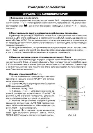 4 Блокировка кнопок пульта.
Если пульт управления находится в состоянии ВКЛ., то при одновременном на
жатии кнопок «+» и «–» блокируются все кнопки пульта управления. На дисплее вы-
свечивается знак « ». Для снятия блокировки необходимо кнопки «+» и «–» нажать
повторно.
5 Принудительное включение(выключение) функции разморозки.
Функция разморозки (DEFROSTING) может быть принудительно выключена или
включена. Для этого необходимо в состоянии пульта ВЫКЛ. нажать одновременно
кнопки BLOW и MODE. Режим разморозки включится или выключится в зависимости
от предыдущего состояния. При включении функции в зоне индикации температуры
загорается символ Н1.
Если функция включена, то при включении кондиционера в режим нагрева сим-
вол Н1 будет мигать в течении 5 сек. Если при этом нажать одновременно кнопки «+»
и «–», то вместо символа Н1 высвечивается заданная температура.
6 Функция автоматического оттаивания внутреннего блока
В случае, если температура внутри и снаружи помещения низкая, теплообмен
ник внутреннего блока начинает обмерзать. При температуре на теплообменнике
0 °С автоматически включается функция автоматического оттаивания. Компрессор
и вентиляторы внутреннего и наружного блока останавливается. На панели внутрен-
него блока мигает индикатор.
Порядок управления (Рис. 1.4).
1. После подключения кондиционера сети элек-
тропитания нажмите кнопку ON/OFF для включе-
ния кондиционера.
2. Кнопкой MODE выберите режим охлаждения
COOL или нагрева HEAT.
3. Нажмите кнопку TEMP.
4. Кнопками «+» и «–» установите значение за-
данной температуры в диапазоне от 16 до 30 °С. В
режиме AUTO значение температуры устанавли-
вается автоматически и с пульта не задается.
5. Кнопкой FAN установите требуемый режим
вращения вентилятора: AUTO FAN (автоматиче-
ский), LOW — низкая скорость, MID — средняя ско-
рость HIGH — высокая скорость.
6. Кнопкой « » установите режим качания жа-
люзи. Для включения функций SLEEP, TIMER,
TURBO, LIGHT нажмите соответствующие кнопки. Рис. 1.4
РУКОВОДСТВО ПОЛЬЗОВАТЕЛЯ
УПРАВЛЕНИЕ КОНДИЦИОНЕРОМ
12
 