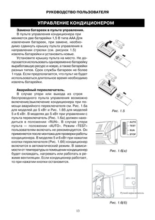 Замена батареек в пульте управления.
В пульте управления кондиционера при
меняются две батарейки 1,5 В типа ААА Для
извлечения батареек, при замене, необхо-
димо сдвинуть крышку пульта управления в
направлении стрелки (см. рисунок 1.5)
извлечь батарейки и установить новые.
Установите крышку пульта на место. Не до-
пускается использовать одновременно батарейку
выработавшую ресурс и новую, а также батарейки
разных типов. Срок службы батареек не более
1 года. Если предполагается, что пульт не будет
использоваться длительное время необходимо
извлечь батарейки.
Аварийный переключатель.
В случае утери или выхода из строя
беспроводного пульта управления возможно
включение/выключение кондиционера при по-
мощи аварийного переключателя см. Рис. 1.6а
для моделей до 5 кВт и Рис. 1.6б для моделей
5 и 6 кВт. В моделях до 5 кВт при управлении с
пульта переключатель (Рис. 1.6а) должен нахо-
диться в положении «RUN». В случае утери
пульта — положении «AUTO». Режим «TEST»
пользователям включать не рекомендуется. Он
применяется после монтажа для проверки работы
кондиционера. В моделях 5 и 6 кВт при нажатии
кнопки переключателя (Рис. 1.6б) кондиционер
включится в автоматический режим. В зависи-
мости от температуры в помещении кондиционер
будет охлаждать, нагревать или работать в ре-
жиме вентиляции. Если кондиционер работает,
то при нажатии кнопки остановится.
AUTO
STOP
TEST
RUN
Рис. 1.5
Рис. 1.6(а)
Рис. 1.6(б)
РУКОВОДСТВО ПОЛЬЗОВАТЕЛЯ
УПРАВЛЕНИЕ КОНДИЦИОНЕРОМ
13
 