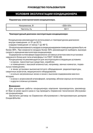 УСЛОВИЯ ЭКСПЛУАТАЦИИ КОНДИЦИОНЕРА
Параметры электропитания кондиционера.
Напряжение, В ~220±10%
Частота, Гц 50+1
Температурный диапазон эксплуатации кондиционера:
Относительная влажность воздуха в кондиционируемом помещении должна быть не
более 80%. При влажности воздуха более 50% рекомендуется выбирать высокую
скорость вращения вентилятора кондиционера.
Содержание в атмосфере коррозионно-активных агентов в месте установки
наружного блока для типа атмосферы I по ГОСТ 15150-69.
Кондиционер не рекомендуется для эксплуатации в следующих условиях:
• в саунах, транспортных средствах, кораблях;
• в помещениях с высокой влажностью, например, ванных комнатах, подва-
льных помещениях;
• в зонах установки высокочастотного оборудования: радиоаппаратуры,
сварочных агрегатов, медицинского оборудования;
• в сильно загрязненных зонах и зонах с высоким содержанием масла в
воздухе;
• в зонах с агрессивной атмосферой, например, вблизи серных источников;
• в других сложных условиях.
Внимание:
Для улучшения работы кондиционера компания производитель рекоменду
ет Вам не реже одного раза в год проводить Сервисное техническое обслужива-
не кондиционера.
Заключите договор на Сервисное обслуживание с Авторизованным дилером
Cooper&Hunter.
14
Кондиционер рекомендуется использовать в температурном диапазоне:
внутри помещения: от 21 до 32 °С;
снаружи помещения: от минус 7 до 48 °С;
РУКОВОДСТВО ПОЛЬЗОВАТЕЛЯ
 