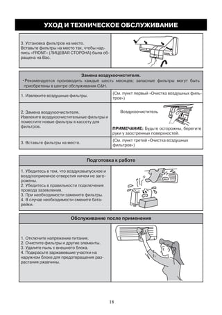 3. Установка фильтров на место.
ращена на Вас.
Замена воздухоочистителя.
•Рекомендуется производить каждые шесть месяцев; запасные фильтры могут быть
приобретены в центре обслуживания C&H.
1. Извлеките воздушные фильтры.
тров»)
2. Замена воздухоочистителя.
Извлеките воздухоочистительные фильтры и
поместите новые фильтры в кассету для
фильтров.
3. Вставьте фильтры на место.
(См. пункт третий «Очистка воздушных
фильтров»)
Подготовка к работе
1. Убедитесь в том, что воздуховыпускное и
рожены.
2. Убедитесь в правильности подключения
провода заземления.
3. При необходимости замените фильтры.
рейки.
Обслуживание после применения
1. Отключите напряжение питания.
2. Очистите фильтры и другие элементы.
3. Удалите пыль с внешнего блока.
4. Подкрасьте заржавевшие участки на
растания ржавчины.
Воздухоочиститель
ПРИМЕЧАНИЕ: Будьте осторожны, берегите
руки у заостренных поверхностей.
УХОД И ТЕХНИЧЕСКОЕ ОБСЛУЖИВАНИЕ
18
 