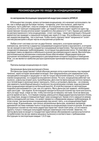 по материалам Ассоциации предприятий индустрии климата (АПИК)®
В большинстве случаев, купив и установив кондиционер, его начинают использовать так
же, как и любую другую бытовую технику - телевизор, утюг или пылесос, действуя по
принципу: пусть работает, пока не сломается. В отношении того же телевизора или
пылесоса этот принцип оправдывает себя - до первой поломки может пройти не один год
(качественная техника вполне может проработать без ремонта 5-7 лет). Однако для наибол-
ее распространенного типа кондиционера - сплит-системы - такая эксплуатация с большой
вероятностью приведет к серьезной поломке уже через 2-3 года. Эта особенность присуща
как недорогим моделям , так и элитным. Чтобы понять причину такой “капризности” сплит-
систем рассмотрим в общих чертах их внутреннее устройство.
Любая сплит-система состоит из двух блоков - внешнего, в котором находятся
компрессор, вентилятор и радиатор (называемый конденсатором) и внутреннего, в котором
так же находятся вентилятор и радиатор (называемый испарителем). При монтаже эти блоки
соединяются медными трубопроводами, по которым под давлением около 15 атмосфер ци-
ркулирует смесь из фреона и небольшого количества компрессорного масла. Вентиляторы,
расположенные во внутреннем и внешнем блоке обеспечивают обдув радиаторов для
улучшения теплообмена и равномерного распределения холодного воздуха в помещении.
Итак, что же является наиболее распространенными причинами выхода кондиционера из
строя?
Причины выхода кондиционера из строя:
Загрязнение фильтров внутреннего блока
Эти фильтры представляют собой обычную мелкую сетку и расположены под передней
панелью, через которую засасывается воздух. Они предназначены для задержания пыли,
находящейся в воздухе и защищают от нее не только обитателей комнаты, в которой уста-
новлен кондиционер, но и радиатор внутреннего блока. По сути, кондиционер работает как
пылесос, а фильтры играют роль пылесборника. Для очистки фильтров достаточно промыть
их в теплой воде и несколько минут просушить. Снять и установить фильтры – не сложнее,
чем заменить пылесборный мешок в пылесосе (за исключением случаев, кода внутренний
блок кондиционера находится на большой высоте). В этой Инструкции по эксплуатации
подробно рассказывается о том, как это сделать. Мыть фильтры,как правило, необходимо
один раз в две - три недели. Если в воздухе находится большое количество пыли или копоти,
мыть их надо чаще, следя за тем, чтобы они всегда оставались чистыми. Если же фильтры
долгое время не мыть, то в первую очередь уменьшится обдув радиатора внутреннего блока,
как следствие, воздух в помещении будет хуже охлаждаться. Кроме этого нарушится режим
работы холодильной системы, что может привести к обмерзанию медных трубопроводов. В
этом случае, при выключении кондиционера лед начнет таять, и из кондиционера будет
капать вода. В дальнейшем, при сильно загрязненных фильтрах, возможно засорение
дренажной системы комками пыли и тогда вода из кондиционера польется ручьем. В совсем
запущенных случаях на пластинах радиатора нарастает такой слой грязи, что его можно
удалить только с помощью сильнодействующих химических очистителей. Заметим, что
чистка фильтров не входит в стандартное гарантийное обслуживание и должна выполнятся
потребителем (так же как замена мешков в пылесосе) в соответствии с требованиями
Инструкции по эксплуатации каждые 1,5-2 года.
РЕКОМЕНДАЦИИ ПО УХОДУ ЗА КОНДИЦИОНЕРОМ
19
 
