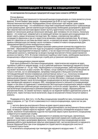 по материалам Ассоциации предприятий индустрии климата (АПИК)®
Утечка фреона
Второй по распространенности причиной выхода кондиционера из строя является утечка
фреона. Утечки бывают двух видов - нормируемая (до 6-8% в год) и вызванная
некачественным монтажом. Нормируемая утечка происходит при любом, даже самом
качественном монтаже - это неизбежное следствие соединения межблочного трубопровода
путем развальцовки. Для ее компенсации кондиционер необходимо дозаправлять фреоном
При некачественном монтаже фреон может вытечь практически полностью за короткое
время (от нескольких дней до нескольких месяцев). Для человека это не опасно, поскольку
фреон - это инертный, неядовитый и не имеющий запаха газ однако для кондиционера это
может иметь самые печальные последствия. Во-первых, компрессор при работе
охлаждается фреоном и при его недостатке возможен перегрев компрессора. Во-вторых,
вместе с фреоном из системы вытекает масло, и компрессор может заклинить. А стоимость
замены компрессора составляет около половины стоимости нового кондиционера.Для
обнаружения факта утечки необязательно иметь
специальное оборудование.Первые признаки уменьшения количества хладагента в
системе - образование инея или льда на штуцерных соединениях наружного блока (это
место, куда подсоединяются медные трубки), а так же недостаточное охлаждение воздуха в
помещении (разность температур на входе и выходе внутреннего блока ориентировочно
должна составлять 10 С). В случае появления подобных симптомов, необходимо выключить
кондиционер и обратиться в сервисную службу для устранения неисправности.
Работа кондиционера в зимнее время
Еще одна особенность бытовых кондиционеров - практически все модели не адап-
тированы к работе в зимнее время, то есть рабочий диапазон температур наружного блока
обычно составляет от -7С до +43С. Необходимость в кондиционере, работающим круглый
год может возникнуть в двух случаях. Во-первых, когда требуется охлаждать помещение не
только в летнее, но и в зимнеевремя, например помещение с большим количеством
тепловыделяющей техники (серверные,компьютерные залы и т.д.), поскольку охлаждение
такого помещения с помощью приточной вентиляции приведет к недопустимому
уменьшению влажности воздуха. Во-вторых, в случае обогрева с помощью кондиционера в
зимнее время.Однако такое использование кондиционера не всегда оправдано, поскольку,
при температуре наружного воздуха -20С, производительность (мощность) кондиционера
падает в три раза по сравнению с номинальной.Эксплуатация кондиционера зимой в первую
очередь уменьшает рабочий ресурс компрессора, в итоге его может заклинить. Кроме этого
при включении кондиционера в режимохлаждения конденсат (вода), образующийся во
внутреннем блоке, не сможет вытекать наружу из-за ледяной пробки в дренажном шланге. В
результате, через полчаса после включения, вода из внутреннего блока польется прямо в
комнату.
Подведем итоги. Для того, что бы Ваш кондиционер проработал весь положенный ему
срок,в среднем, от 7 до 12 лет в зависимости от класса кондиционера, нужно не так ужи
много:
1. чистить фильтры внутреннего блока не реже одного раза в месяц;
2. если кондиционер перестал нормально функционировать (из внутреннего блока капает
вода, на медных трубках наросла ледяная “шуба”, ухудшилось охлаждение воздуха в поме-
щении, возникли потрескивания и другие посторонние звуки) нужно выключить кондиционер
и обратиться в сервисную службу
3 не реже одного раза в год , в зависимости от режима эксплуатации, (желательно,
весной - перед началом сезона) вызывать представителей сервисной службы для проверки
давления в системе и дозаправке фреоном, полной диагностики кондиционера во всех
режимах работы (для выявления скрытых неисправностей), чистки внутреннего и наружного
блоков.Наружный блок при этом продувается струей сжатого воздуха для очистки от
тополиного пуха и пыли;
4. не включать кондиционер при температуре наружного воздуха ниже -7... -10°С.
РЕКОМЕНДАЦИИ ПО УХОДУ ЗА КОНДИЦИОНЕРОМ
20
 