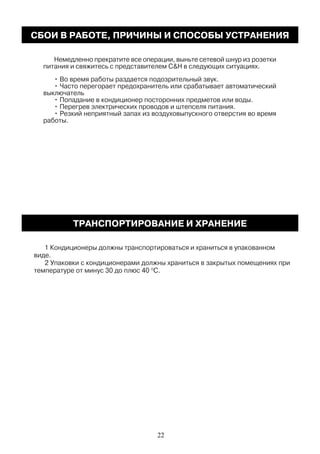 Немедленно прекратите все операции, выньте сетевой шнур из розетки
питания и свяжитесь с представителем C&H в следующих ситуациях.
• Во время работы раздается подозрительный звук.
• Часто перегорает предохранитель или срабатывает автоматический
выключатель
• Попадание в кондиционер посторонних предметов или воды.
• Перегрев электрических проводов и штепселя питания.
• Резкий неприятный запах из воздуховыпускного отверстия во время
работы.
1 Кондиционеры должны транспортироваться и храниться в упакованном
виде.
2 Упаковки с кондиционерами должны храниться в закрытых помещениях при
температуре от минус 30 до плюс 40 O
С.
СБОИ В РАБОТЕ, ПРИЧИНЫ И СПОСОБЫ УСТРАНЕНИЯ
ТРАНСПОРТИРОВАНИЕ И ХРАНЕНИЕ
22
 