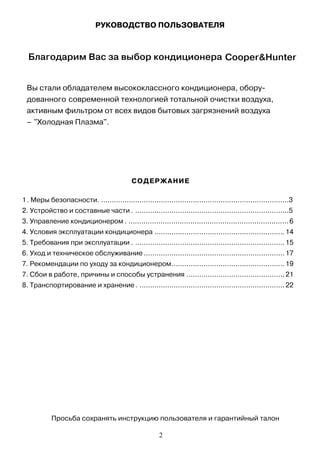Вы стали обладателем высококлассного кондиционера, обору-
дованного современной технологией тотальной очистки воздуха,
активным фильтром от всех видов бытовых загрязнений воздуха
– "Холодная Плазма".
РУКОВОДСТВО ПОЛЬЗОВАТЕЛЯ
Содержание
СОДЕРЖАНИЕ
1. Меры безопасности. ........................................................................................3
2. Устройство и составные части . ........................................................................5
3. Управление кондиционером . ...........................................................................6
4. Условия эксплуатации кондиционера .............................................................14
5. Требования при эксплуатации . ......................................................................15
6. Уход и техническое обслуживание ..................................................................17
7. Рекомендации по уходу за кондиционером.....................................................19
7. Сбои в работе, причины и способы устранения ..............................................21
8. Транспортирование и хранение . ....................................................................22
Благодарим Вас за выбор кондиционера Cooper&Hunter
Просьба сохранять инструкцию пользователя и гарантийный талон
2
 