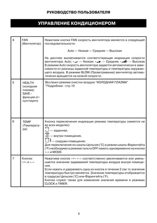 4 FAN
(Вентилятор)
Нажатием кнопки FAN скорость вентилятора меняется в следующей
последовательности:
Auto — Низкая — Средняя — Высокая
На дисплее высвечивается соответствующая индикация скорости
вентилятора: Auto; « » — Низкая; « » — Средняя; « » — Высокая
В режиме Auto скорость вентилятора задается автоматически в зави-
симости от разницы заданной температуры и температуры окружаю-
щего воздуха. В режиме BLOW (Проветривание) вентилятор автома-
тически вращается на низкой скорости.
5
6
HEALTH
(холодная
плазма)
SAVE -
функция от-
сутствуете
7 Кнопки
«+» и «–»
Нажатием кнопок «+» «–» соответственно увеличивается или умень-
шается значение задаваемой температуры воздуха внутри помеще-
ния.
Если нажать и удерживать одну из кнопок в течение 2 сек то значение
температуры быстро меняется. Значение температуры отображается
в градусах Цельсия (°С) или Фаренгейта (°F).
Кнопки служат также для изменения значения времени в режимах
CLOCK и TIMER.
РУКОВОДСТВО ПОЛЬЗОВАТЕЛЯ
УПРАВЛЕНИЕ КОНДИЦИОНЕРОМ
Вкл/выкл режима очистки воздуха “ХОЛОДНАЯ ПЛАЗМА”
*Подробнее - стр.10
8
TEMP
(Температу-
ра)
Кнопка переключения индикации режима температуры (имеется не
во всех моделях):
— заданная,
— внутри помещения,
— снаружи помещения.
Для переключения из шкалы Цельсия (°С) в режим шкалы Фаренгейта
(°F) необходимо в режиме пульта OFF нажать одновременно на кнопки
«–» и MODE.
 
