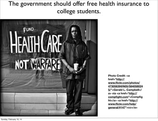 The government should offer free health insurance to
college students.

Text
Photo Credit: <a
href="http://
www.ﬂickr.com/photos/
47305639@N05/584058024
5/">Gerald L. Campbell</
a> via <a href="http://
compﬁght.com">Compﬁg
ht</a> <a href="http://
www.ﬂickr.com/help/
general/#147">cc</a>

Sunday, February 16, 14

 