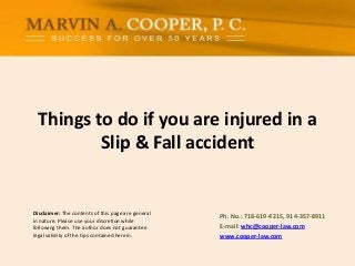 Things to do if you are injured in a
Slip & Fall accident

Disclaimer: The contents of this page are general
in nature. Please use your discretion while
following them. The author does not guarantee
legal validity of the tips contained herein.

Ph. No.: ​718-619-4215, 914-357-8911
E-mail: whc@cooper-law.com
www.cooper-law.com

 