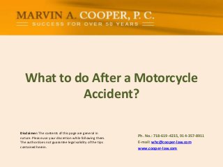 Disclaimer: The contents of this page are general in
nature. Please use your discretion while following them.
The author does not guarantee legal validity of the tips
contained herein.
What to do After a Motorcycle
Accident?
Ph. No.: ​718-619-4215, 914-357-8911
E-mail: whc@cooper-law.com
www.cooper-law.com
 