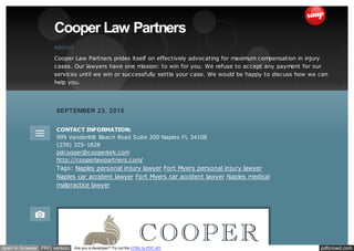 pdfcrowd.comopen in browser PRO version Are you a developer? Try out the HTML to PDF API
ABOUT
Cooper Law Partners prides itself on effectively advocating for maximum compensation in injury
cases. Our lawyers have one mission: to win for you. We refuse to accept any payment for our
services until we win or successfully settle your case. We would be happy to discuss how we can
help you.
Cooper Law Partners
CONTACT INFORMATION:
999 Vanderbilt Beach Road Suite 200 Naples FL 34108
(239) 325-1828
pdcooper@cooperkirk.com
http://cooperlawpartners.com/
Tags: Naples personal injury lawyer Fort Myers personal injury lawyer
Naples car accident lawyer Fort Myers car accident lawyer Naples medical
malpractice lawyer
SEPTEMBER 23, 2015
 