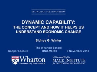DYNAMIC CAPABILITY:
THE CONCEPT AND HOW IT HELPS US
UNDERSTAND ECONOMIC CHANGE
]

Sidney G. Winter
Cooper Lecture

The Wharton School
UNU-MERIT

KNOWLEDGE FOR INNOVATION

6 November 2013

 