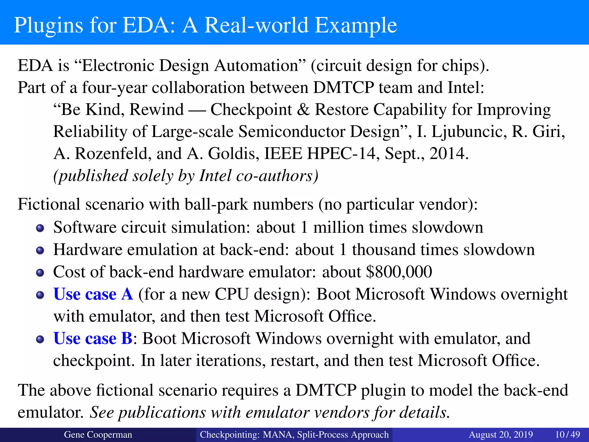 Plugins for EDA: A Real-world Example
EDA is “Electronic Design Automation” (circuit design for chips).
Part of a four-year collaboration between DMTCP team and Intel:
“Be Kind, Rewind — Checkpoint & Restore Capability for Improving
Reliability of Large-scale Semiconductor Design”, I. Ljubuncic, R. Giri,
A. Rozenfeld, and A. Goldis, IEEE HPEC-14, Sept., 2014.
(published solely by Intel co-authors)
Fictional scenario with ball-park numbers (no particular vendor):
Software circuit simulation: about 1 million times slowdown
Hardware emulation at back-end: about 1 thousand times slowdown
Cost of back-end hardware emulator: about $800,000
Use case A (for a new CPU design): Boot Microsoft Windows overnight
with emulator, and then test Microsoft Ofﬁce.
Use case B: Boot Microsoft Windows overnight with emulator, and
checkpoint. In later iterations, restart, and then test Microsoft Ofﬁce.
The above ﬁctional scenario requires a DMTCP plugin to model the back-end
emulator. See publications with emulator vendors for details.
Gene Cooperman Checkpointing: MANA, Split-Process Approach August 20, 2019 10 / 49
 