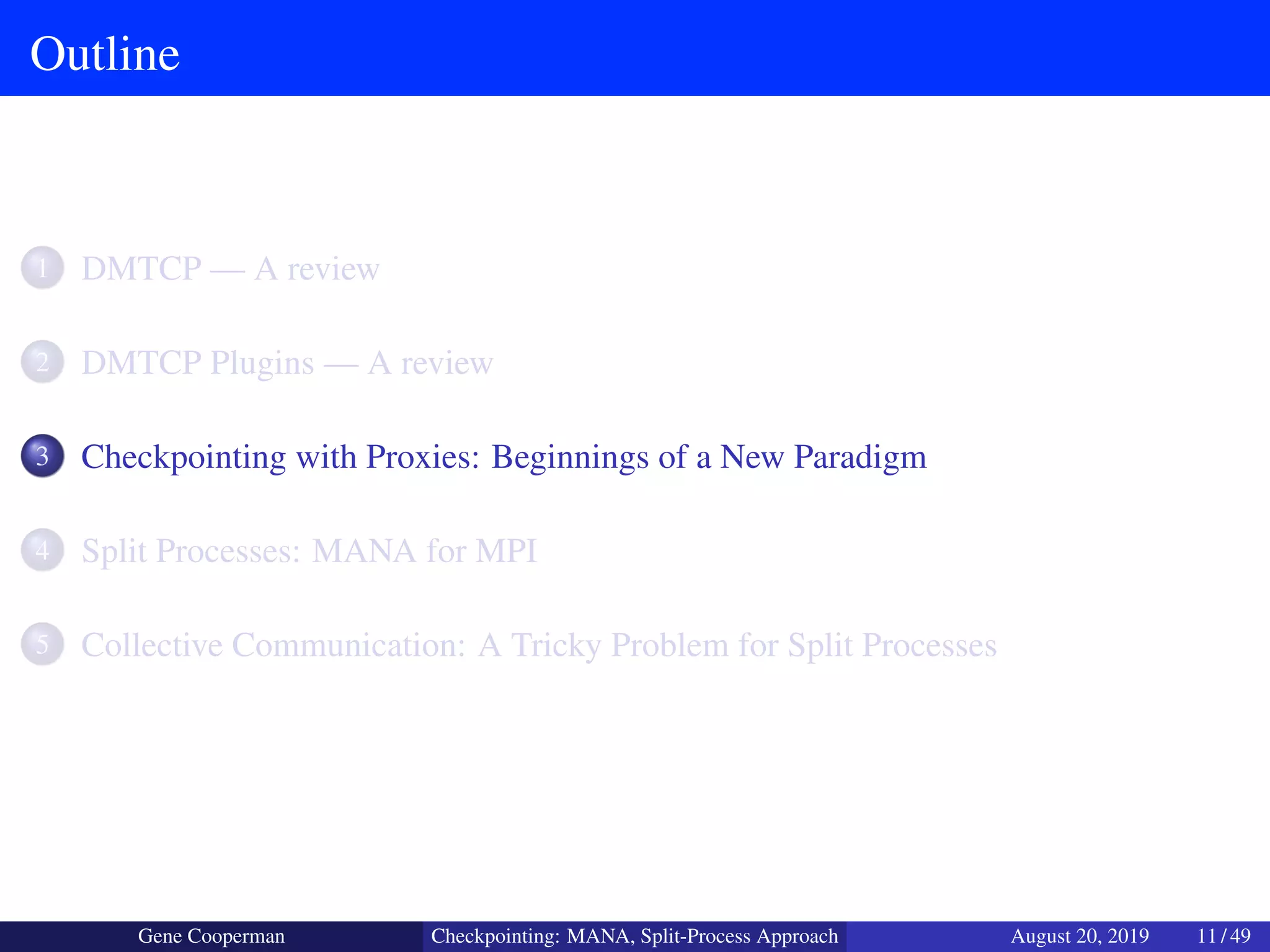 Outline
1 DMTCP — A review
2 DMTCP Plugins — A review
3 Checkpointing with Proxies: Beginnings of a New Paradigm
4 Split Processes: MANA for MPI
5 Collective Communication: A Tricky Problem for Split Processes
Gene Cooperman Checkpointing: MANA, Split-Process Approach August 20, 2019 11 / 49
 
