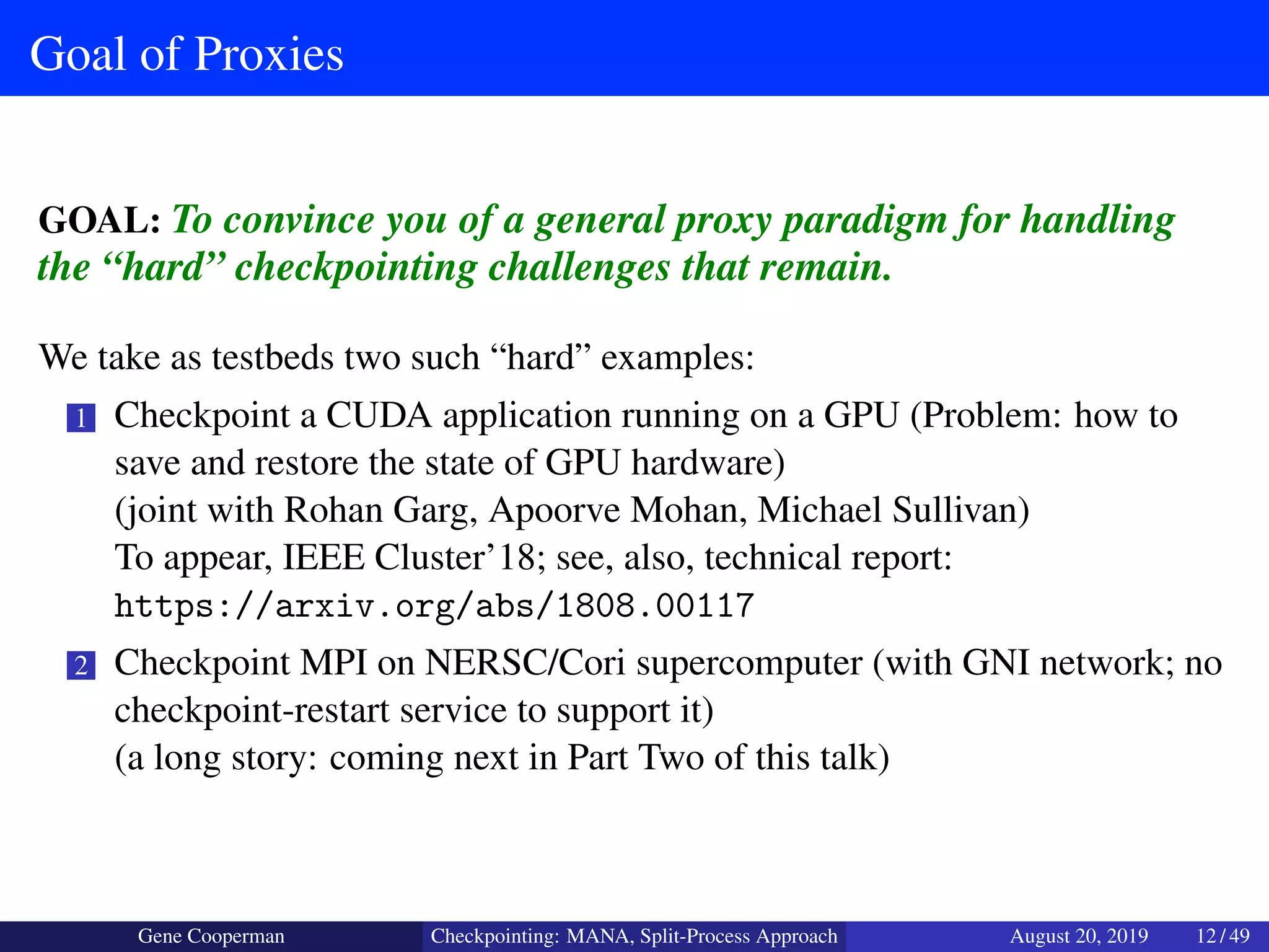 Goal of Proxies
GOAL: To convince you of a general proxy paradigm for handling
the “hard” checkpointing challenges that remain.
We take as testbeds two such “hard” examples:
1 Checkpoint a CUDA application running on a GPU (Problem: how to
save and restore the state of GPU hardware)
(joint with Rohan Garg, Apoorve Mohan, Michael Sullivan)
To appear, IEEE Cluster’18; see, also, technical report:
https://arxiv.org/abs/1808.00117
2 Checkpoint MPI on NERSC/Cori supercomputer (with GNI network; no
checkpoint-restart service to support it)
(a long story: coming next in Part Two of this talk)
Gene Cooperman Checkpointing: MANA, Split-Process Approach August 20, 2019 12 / 49
 