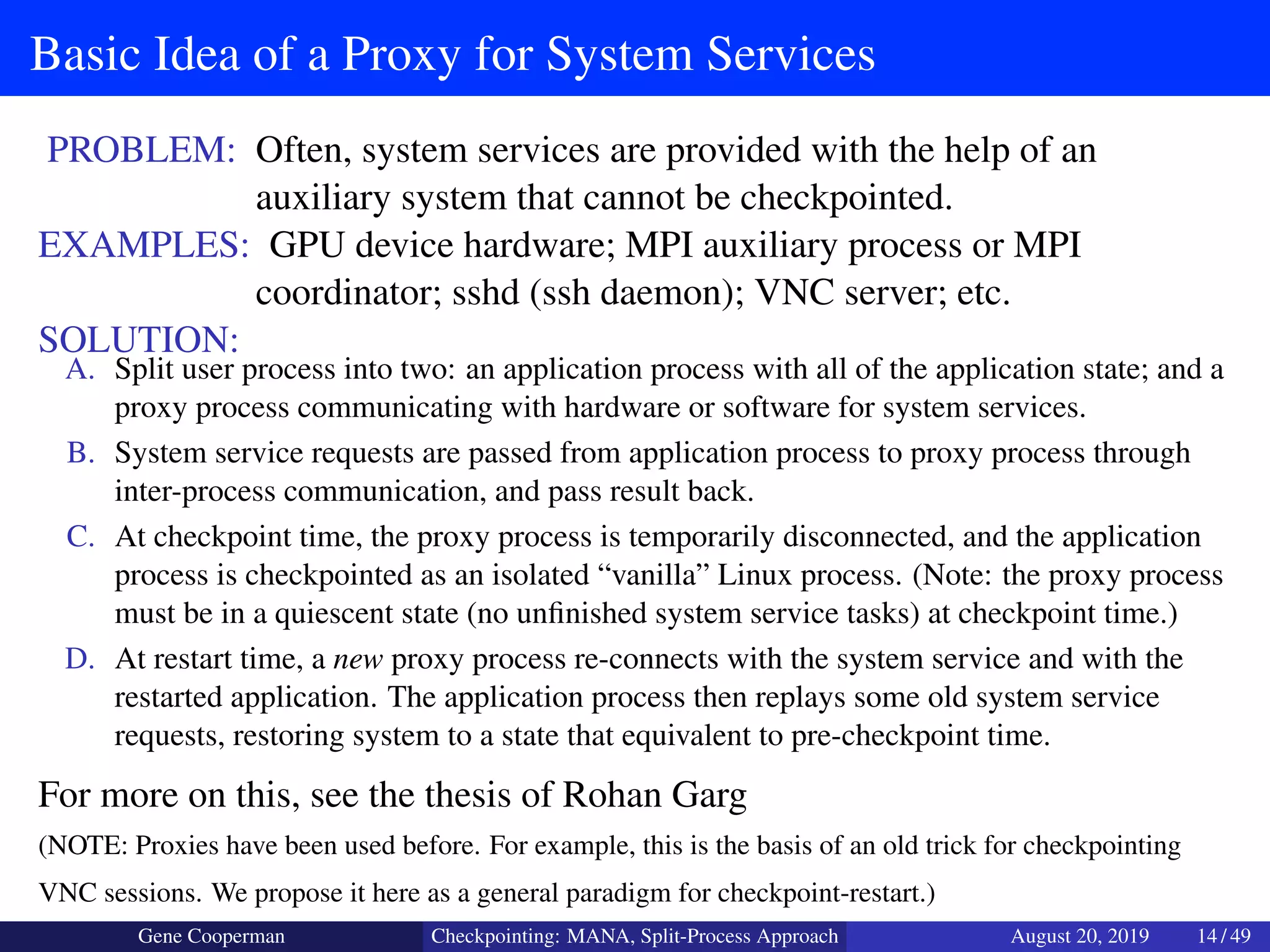 Basic Idea of a Proxy for System Services
PROBLEM: Often, system services are provided with the help of an
auxiliary system that cannot be checkpointed.
EXAMPLES: GPU device hardware; MPI auxiliary process or MPI
coordinator; sshd (ssh daemon); VNC server; etc.
SOLUTION:
A. Split user process into two: an application process with all of the application state; and a
proxy process communicating with hardware or software for system services.
B. System service requests are passed from application process to proxy process through
inter-process communication, and pass result back.
C. At checkpoint time, the proxy process is temporarily disconnected, and the application
process is checkpointed as an isolated “vanilla” Linux process. (Note: the proxy process
must be in a quiescent state (no unﬁnished system service tasks) at checkpoint time.)
D. At restart time, a new proxy process re-connects with the system service and with the
restarted application. The application process then replays some old system service
requests, restoring system to a state that equivalent to pre-checkpoint time.
For more on this, see the thesis of Rohan Garg
(NOTE: Proxies have been used before. For example, this is the basis of an old trick for checkpointing
VNC sessions. We propose it here as a general paradigm for checkpoint-restart.)
Gene Cooperman Checkpointing: MANA, Split-Process Approach August 20, 2019 14 / 49
 