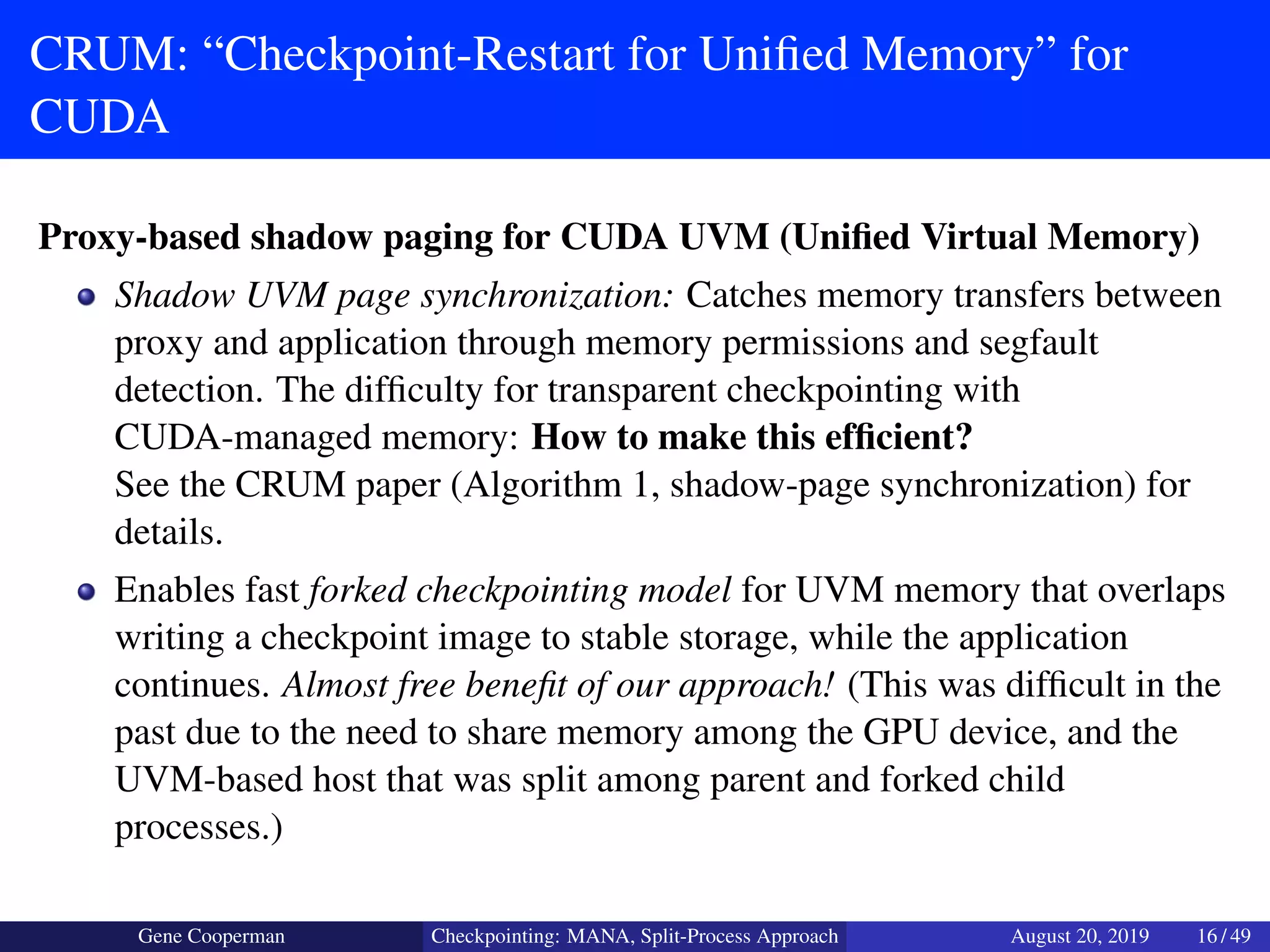CRUM: “Checkpoint-Restart for Uniﬁed Memory” for
CUDA
Proxy-based shadow paging for CUDA UVM (Uniﬁed Virtual Memory)
Shadow UVM page synchronization: Catches memory transfers between
proxy and application through memory permissions and segfault
detection. The difﬁculty for transparent checkpointing with
CUDA-managed memory: How to make this efﬁcient?
See the CRUM paper (Algorithm 1, shadow-page synchronization) for
details.
Enables fast forked checkpointing model for UVM memory that overlaps
writing a checkpoint image to stable storage, while the application
continues. Almost free beneﬁt of our approach! (This was difﬁcult in the
past due to the need to share memory among the GPU device, and the
UVM-based host that was split among parent and forked child
processes.)
Gene Cooperman Checkpointing: MANA, Split-Process Approach August 20, 2019 16 / 49
 