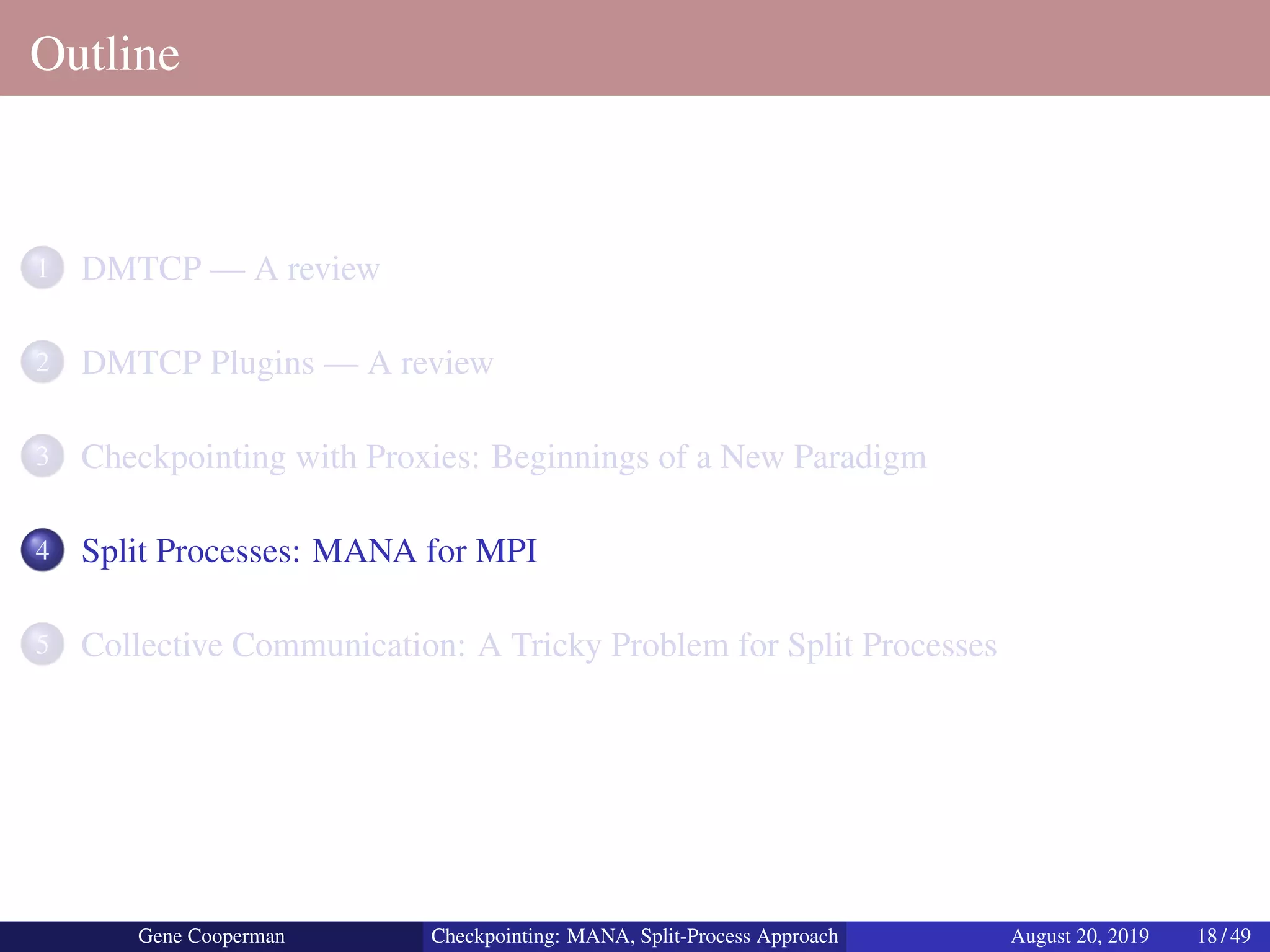 Outline
1 DMTCP — A review
2 DMTCP Plugins — A review
3 Checkpointing with Proxies: Beginnings of a New Paradigm
4 Split Processes: MANA for MPI
5 Collective Communication: A Tricky Problem for Split Processes
Gene Cooperman Checkpointing: MANA, Split-Process Approach August 20, 2019 18 / 49
 