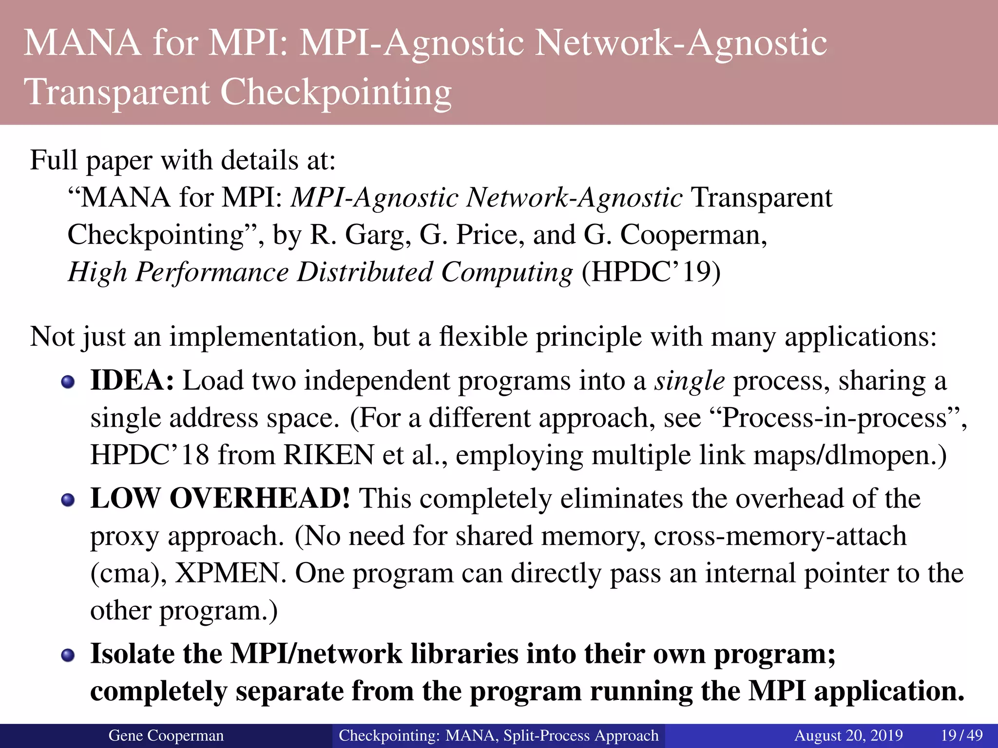 MANA for MPI: MPI-Agnostic Network-Agnostic
Transparent Checkpointing
Full paper with details at:
“MANA for MPI: MPI-Agnostic Network-Agnostic Transparent
Checkpointing”, by R. Garg, G. Price, and G. Cooperman,
High Performance Distributed Computing (HPDC’19)
Not just an implementation, but a ﬂexible principle with many applications:
IDEA: Load two independent programs into a single process, sharing a
single address space. (For a different approach, see “Process-in-process”,
HPDC’18 from RIKEN et al., employing multiple link maps/dlmopen.)
LOW OVERHEAD! This completely eliminates the overhead of the
proxy approach. (No need for shared memory, cross-memory-attach
(cma), XPMEN. One program can directly pass an internal pointer to the
other program.)
Isolate the MPI/network libraries into their own program;
completely separate from the program running the MPI application.
Gene Cooperman Checkpointing: MANA, Split-Process Approach August 20, 2019 19 / 49
 
