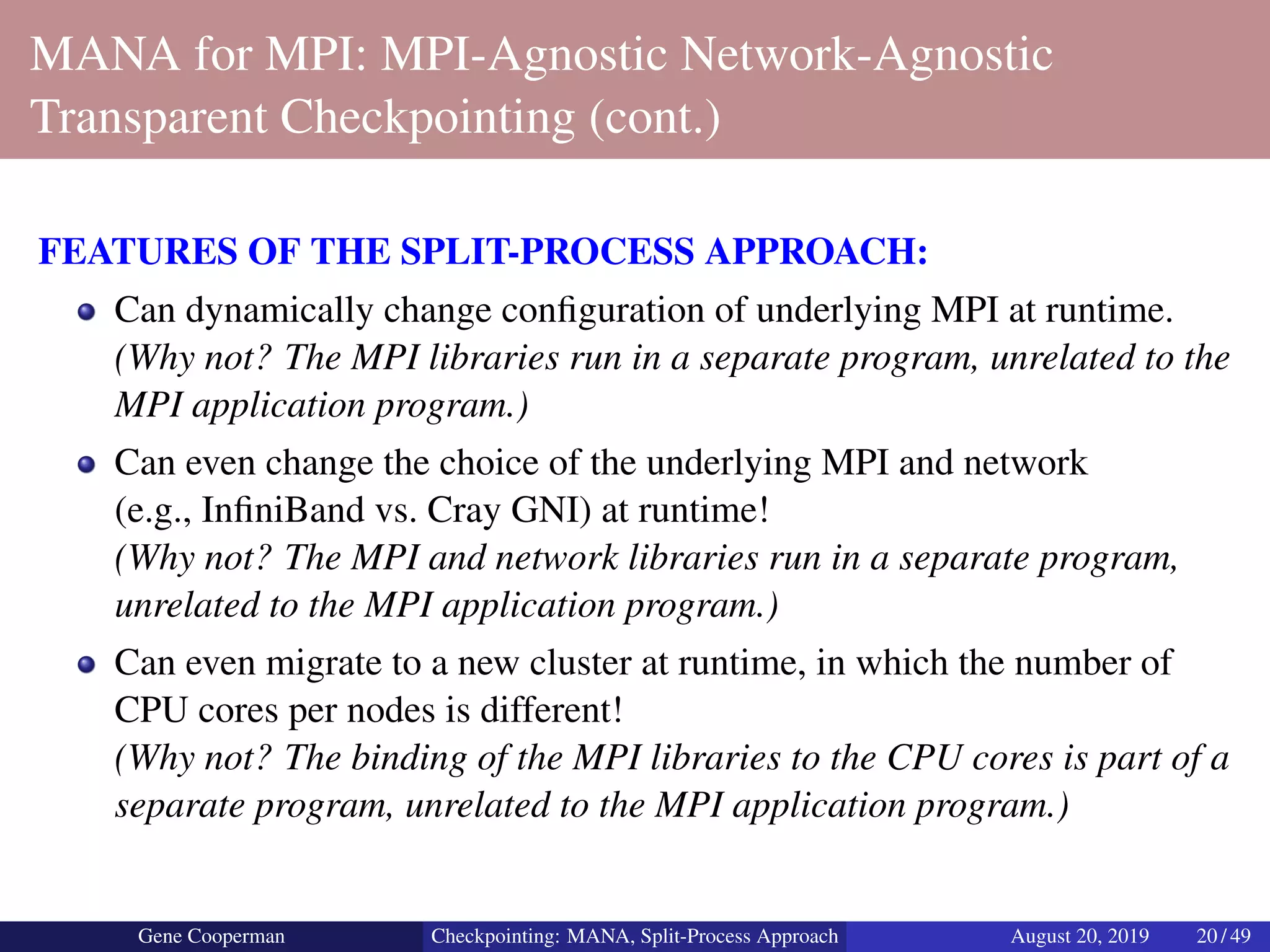 MANA for MPI: MPI-Agnostic Network-Agnostic
Transparent Checkpointing (cont.)
FEATURES OF THE SPLIT-PROCESS APPROACH:
Can dynamically change conﬁguration of underlying MPI at runtime.
(Why not? The MPI libraries run in a separate program, unrelated to the
MPI application program.)
Can even change the choice of the underlying MPI and network
(e.g., InﬁniBand vs. Cray GNI) at runtime!
(Why not? The MPI and network libraries run in a separate program,
unrelated to the MPI application program.)
Can even migrate to a new cluster at runtime, in which the number of
CPU cores per nodes is different!
(Why not? The binding of the MPI libraries to the CPU cores is part of a
separate program, unrelated to the MPI application program.)
Gene Cooperman Checkpointing: MANA, Split-Process Approach August 20, 2019 20 / 49
 