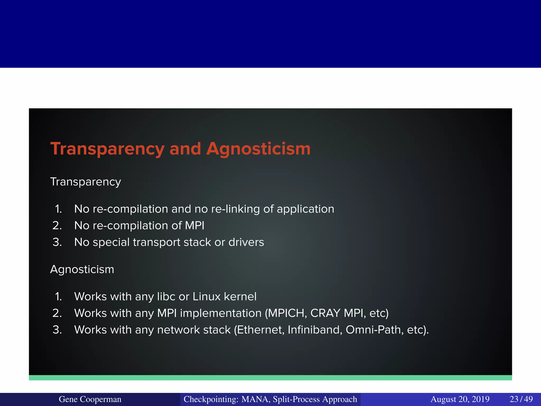 Transparency and Agnosticism
Transparency
1. No re-compilation and no re-linking of application
2. No re-compilation of MPI
3. No special transport stack or drivers
Agnosticism
1. Works with any libc or Linux kernel
2. Works with any MPI implementation (MPICH, CRAY MPI, etc)
3. Works with any network stack (Ethernet, Inﬁniband, Omni-Path, etc).
Gene Cooperman Checkpointing: MANA, Split-Process Approach August 20, 2019 23 / 49
 