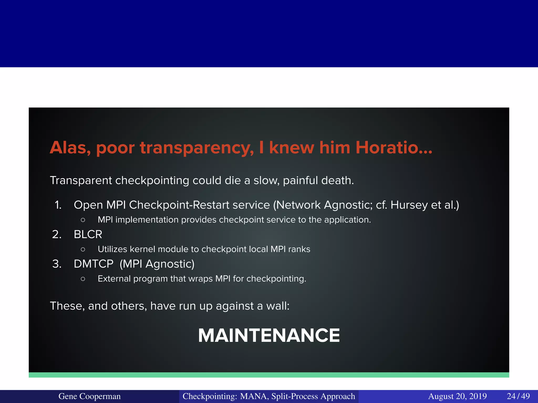 Alas, poor transparency, I knew him Horatio...
Transparent checkpointing could die a slow, painful death.
1. Open MPI Checkpoint-Restart service (Network Agnostic; cf. Hursey et al.)
○ MPI implementation provides checkpoint service to the application.
2. BLCR
○ Utilizes kernel module to checkpoint local MPI ranks
3. DMTCP (MPI Agnostic)
○ External program that wraps MPI for checkpointing.
These, and others, have run up against a wall:
MAINTENANCE
Gene Cooperman Checkpointing: MANA, Split-Process Approach August 20, 2019 24 / 49
 