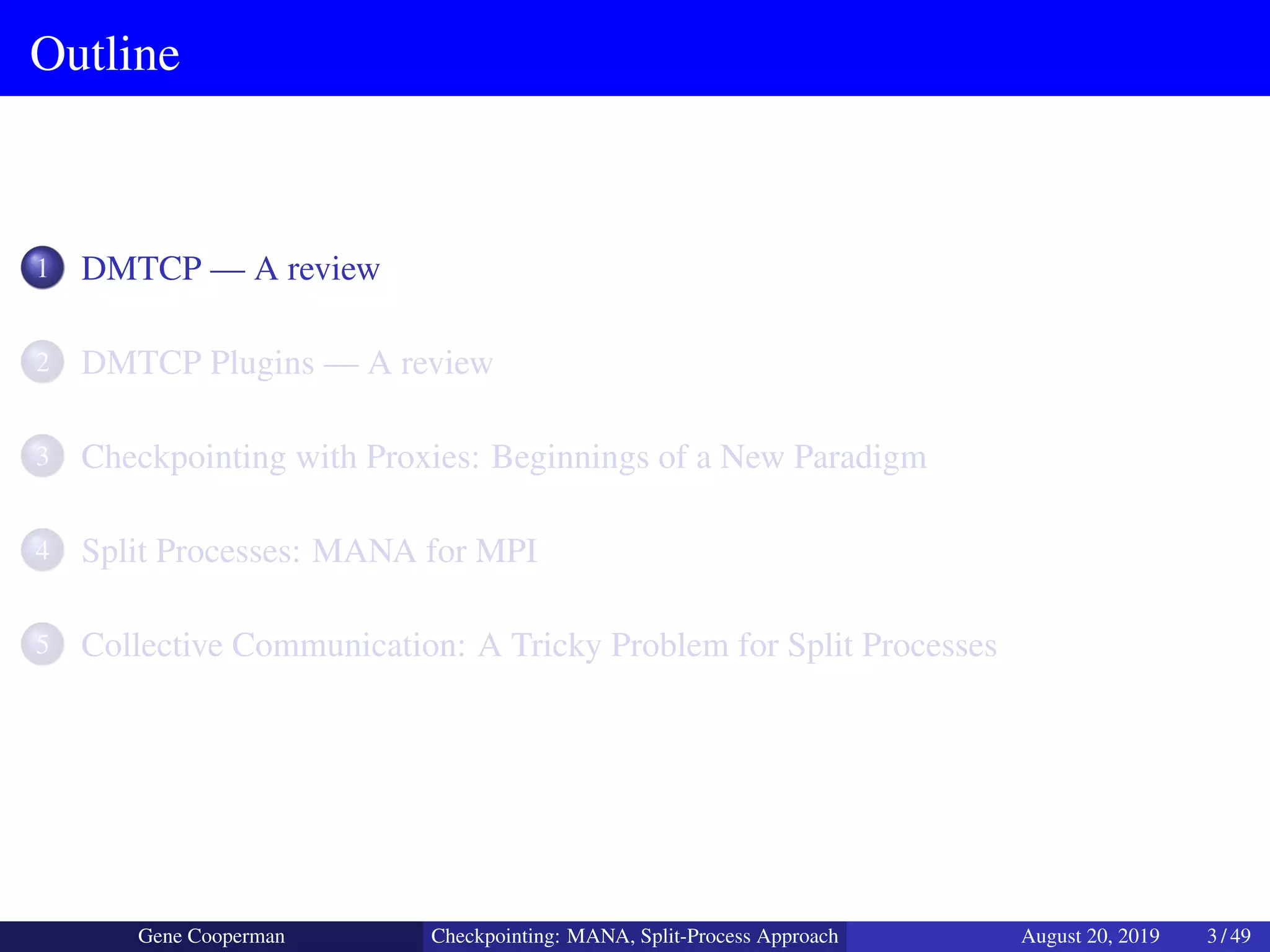 Outline
1 DMTCP — A review
2 DMTCP Plugins — A review
3 Checkpointing with Proxies: Beginnings of a New Paradigm
4 Split Processes: MANA for MPI
5 Collective Communication: A Tricky Problem for Split Processes
Gene Cooperman Checkpointing: MANA, Split-Process Approach August 20, 2019 3 / 49
 