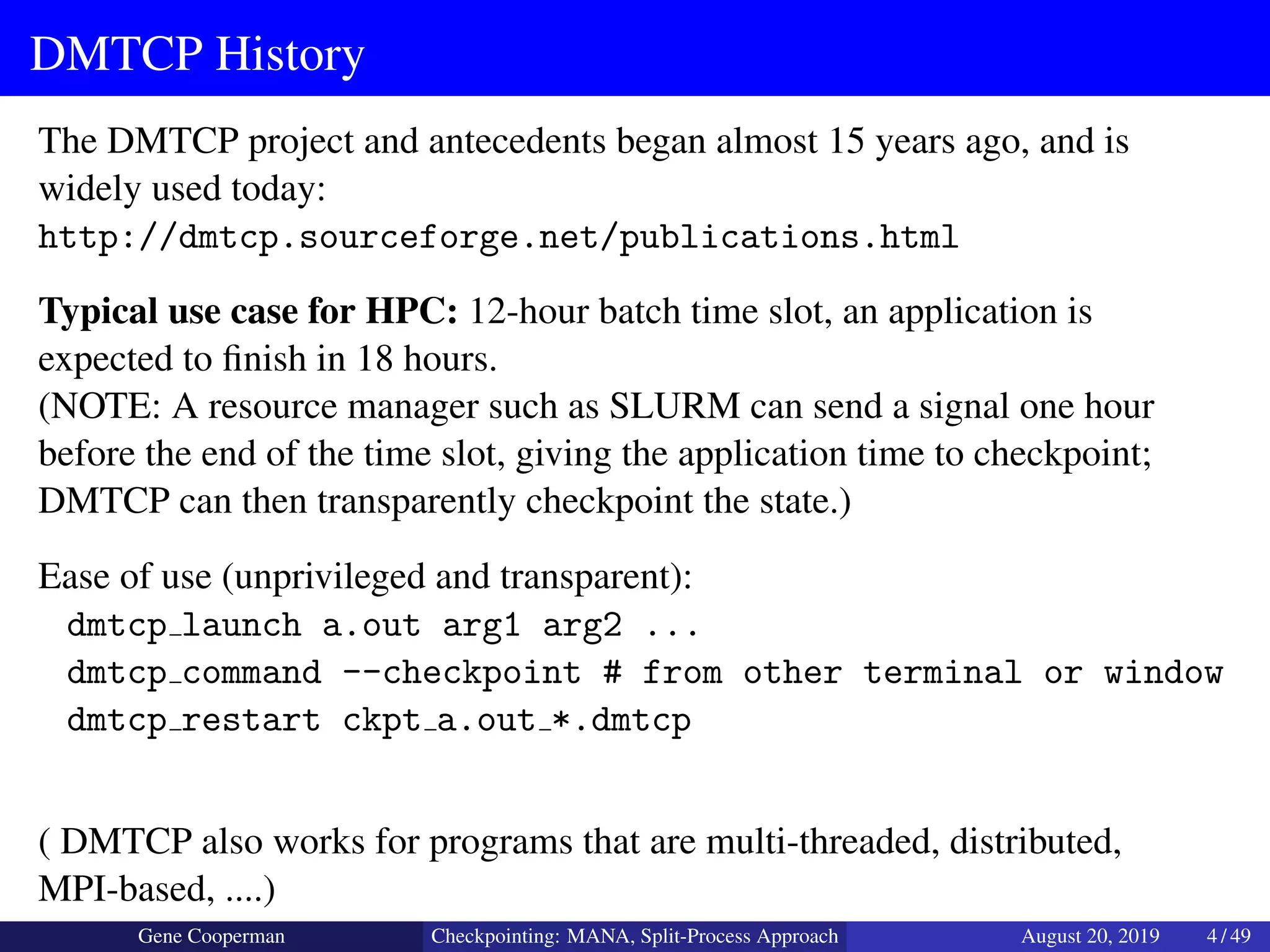 DMTCP History
The DMTCP project and antecedents began almost 15 years ago, and is
widely used today:
http://dmtcp.sourceforge.net/publications.html
Typical use case for HPC: 12-hour batch time slot, an application is
expected to ﬁnish in 18 hours.
(NOTE: A resource manager such as SLURM can send a signal one hour
before the end of the time slot, giving the application time to checkpoint;
DMTCP can then transparently checkpoint the state.)
Ease of use (unprivileged and transparent):
dmtcp launch a.out arg1 arg2 ...
dmtcp command --checkpoint # from other terminal or window
dmtcp restart ckpt a.out *.dmtcp
( DMTCP also works for programs that are multi-threaded, distributed,
MPI-based, ....)
Gene Cooperman Checkpointing: MANA, Split-Process Approach August 20, 2019 4 / 49
 