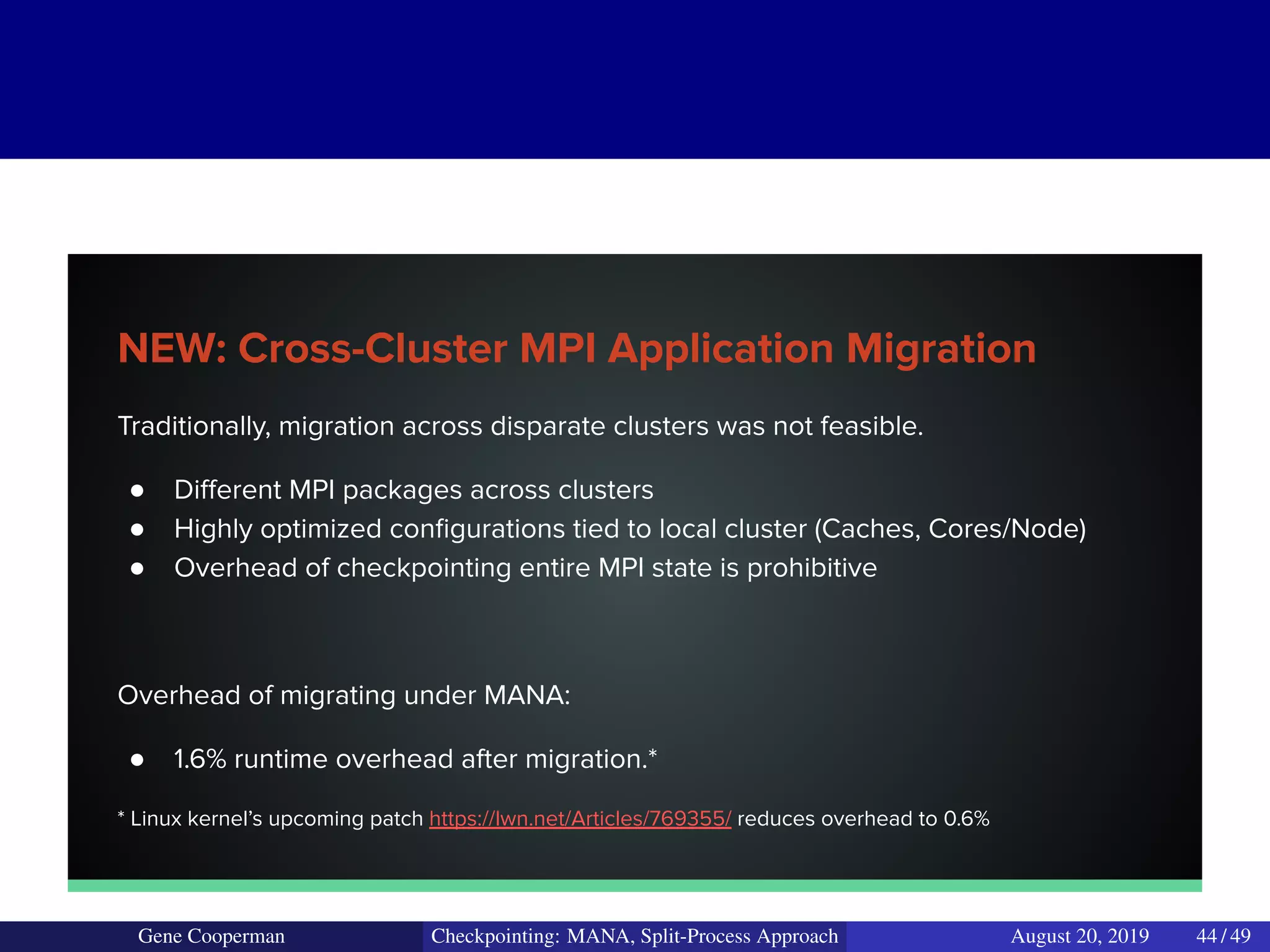 NEW: Cross-Cluster MPI Application Migration
Traditionally, migration across disparate clusters was not feasible.
● Diﬀerent MPI packages across clusters
● Highly optimized conﬁgurations tied to local cluster (Caches, Cores/Node)
● Overhead of checkpointing entire MPI state is prohibitive
Overhead of migrating under MANA:
● 1.6% runtime overhead after migration.*
* Linux kernel’s upcoming patch https://lwn.net/Articles/769355/ reduces overhead to 0.6%
Gene Cooperman Checkpointing: MANA, Split-Process Approach August 20, 2019 44 / 49
 