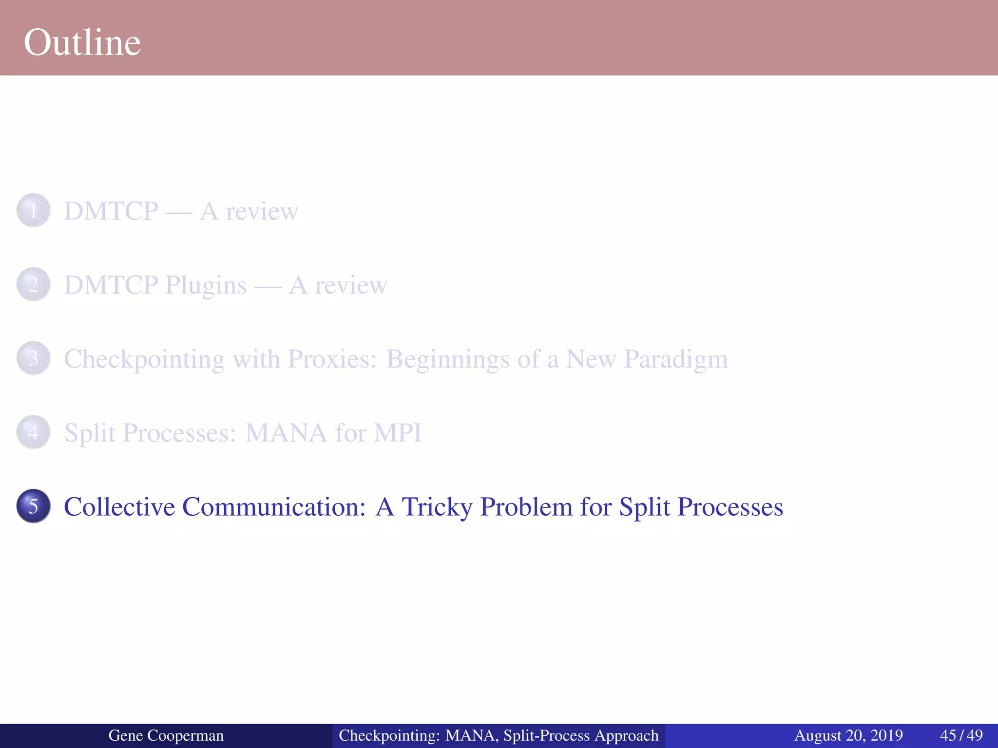 Outline
1 DMTCP — A review
2 DMTCP Plugins — A review
3 Checkpointing with Proxies: Beginnings of a New Paradigm
4 Split Processes: MANA for MPI
5 Collective Communication: A Tricky Problem for Split Processes
Gene Cooperman Checkpointing: MANA, Split-Process Approach August 20, 2019 45 / 49
 