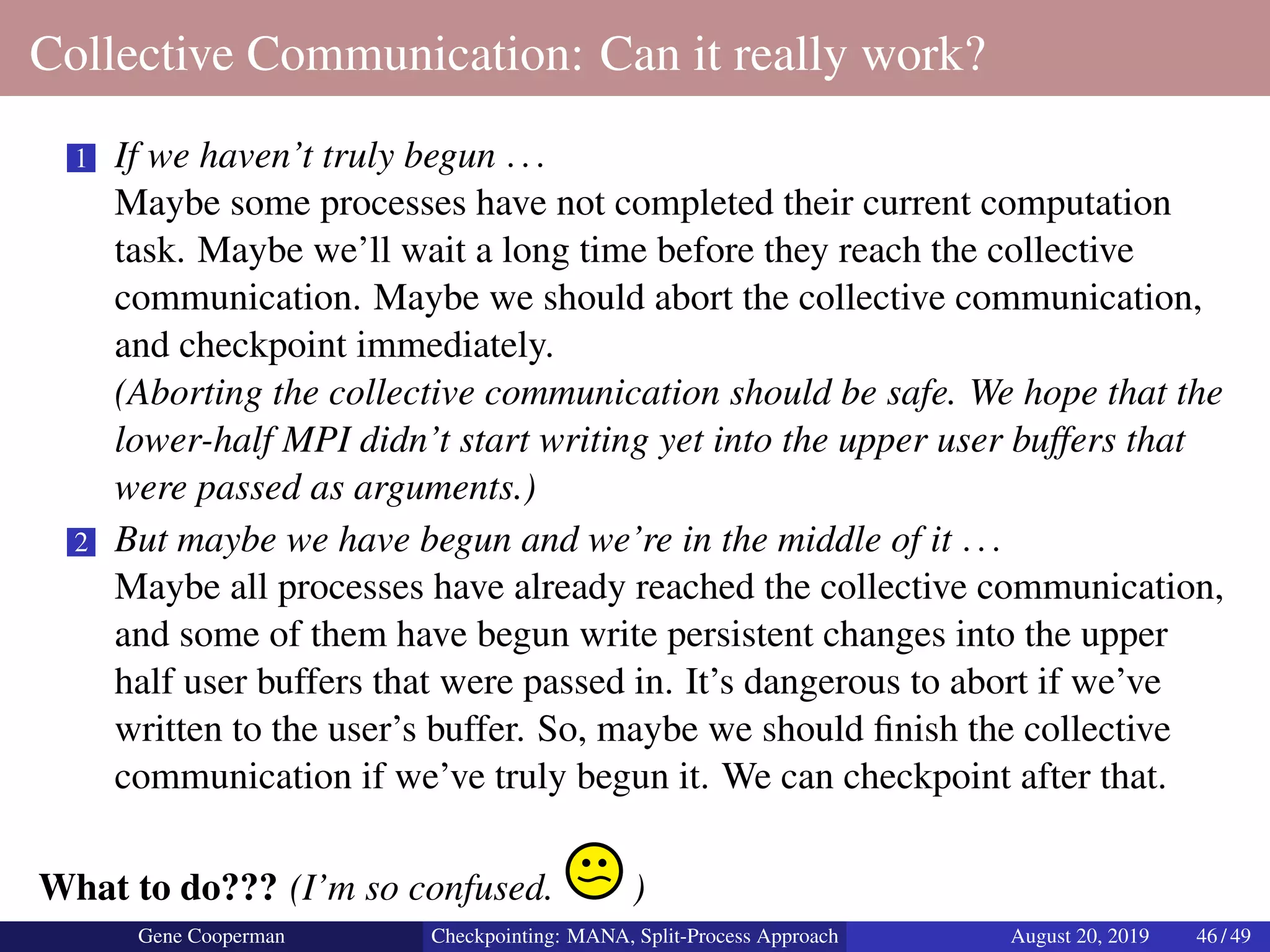 Collective Communication: Can it really work?
1 If we haven’t truly begun ...
Maybe some processes have not completed their current computation
task. Maybe we’ll wait a long time before they reach the collective
communication. Maybe we should abort the collective communication,
and checkpoint immediately.
(Aborting the collective communication should be safe. We hope that the
lower-half MPI didn’t start writing yet into the upper user buffers that
were passed as arguments.)
2 But maybe we have begun and we’re in the middle of it ...
Maybe all processes have already reached the collective communication,
and some of them have begun write persistent changes into the upper
half user buffers that were passed in. It’s dangerous to abort if we’ve
written to the user’s buffer. So, maybe we should ﬁnish the collective
communication if we’ve truly begun it. We can checkpoint after that.
What to do??? (I’m so confused. )
Gene Cooperman Checkpointing: MANA, Split-Process Approach August 20, 2019 46 / 49
 