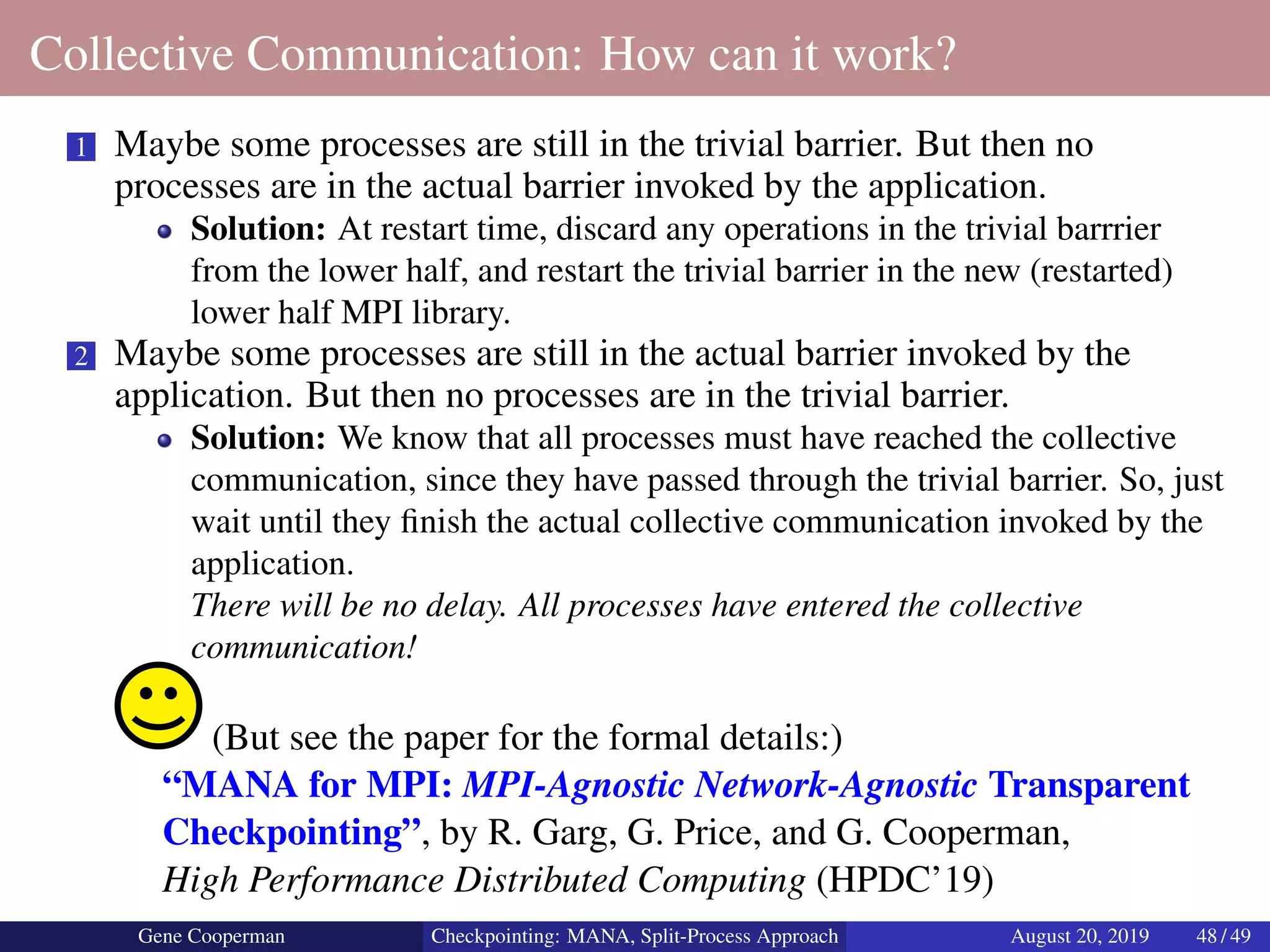 Collective Communication: How can it work?
1 Maybe some processes are still in the trivial barrier. But then no
processes are in the actual barrier invoked by the application.
Solution: At restart time, discard any operations in the trivial barrrier
from the lower half, and restart the trivial barrier in the new (restarted)
lower half MPI library.
2 Maybe some processes are still in the actual barrier invoked by the
application. But then no processes are in the trivial barrier.
Solution: We know that all processes must have reached the collective
communication, since they have passed through the trivial barrier. So, just
wait until they ﬁnish the actual collective communication invoked by the
application.
There will be no delay. All processes have entered the collective
communication!
(But see the paper for the formal details:)
“MANA for MPI: MPI-Agnostic Network-Agnostic Transparent
Checkpointing”, by R. Garg, G. Price, and G. Cooperman,
High Performance Distributed Computing (HPDC’19)
Gene Cooperman Checkpointing: MANA, Split-Process Approach August 20, 2019 48 / 49
 