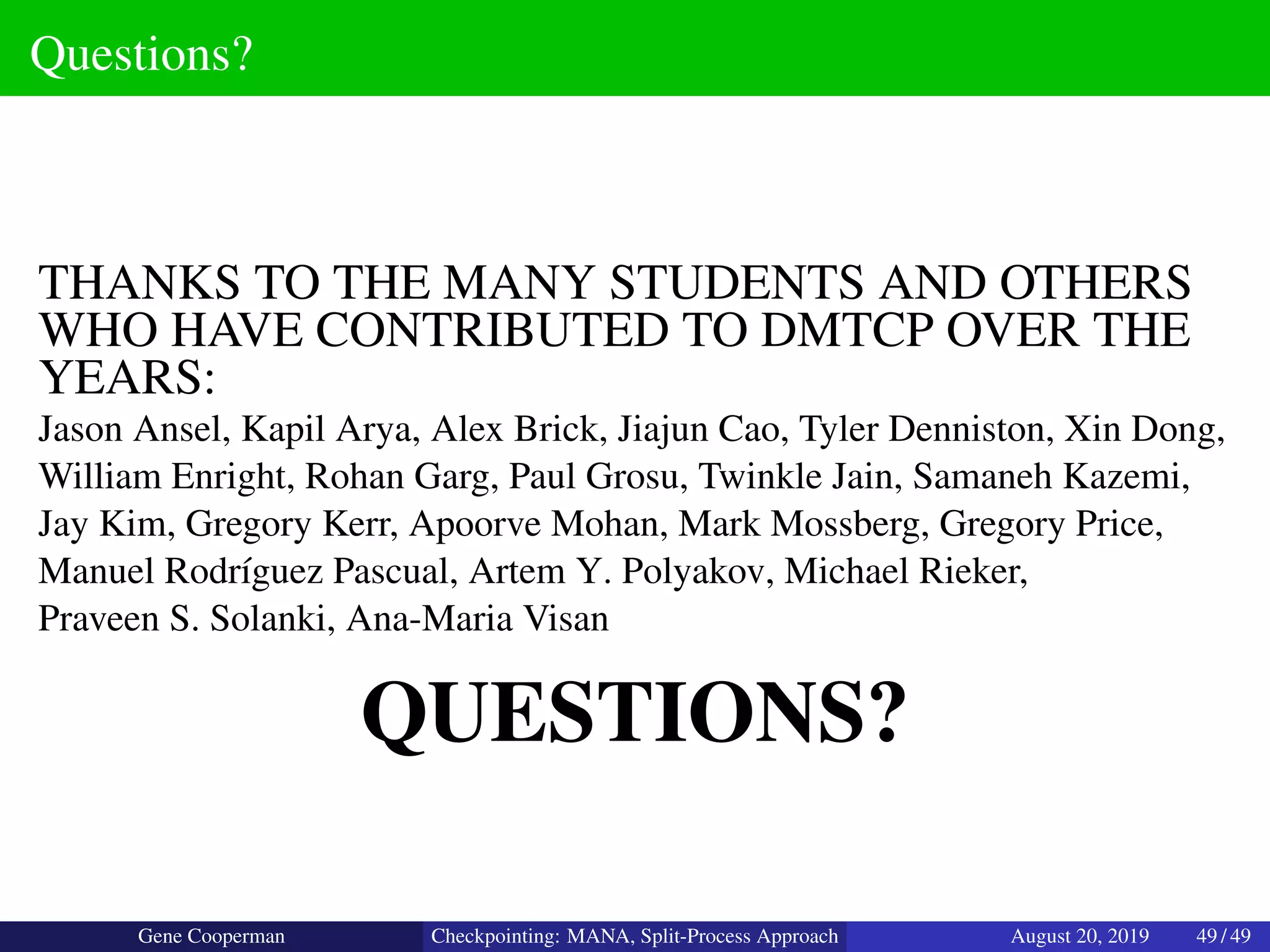 Questions?
THANKS TO THE MANY STUDENTS AND OTHERS
WHO HAVE CONTRIBUTED TO DMTCP OVER THE
YEARS:
Jason Ansel, Kapil Arya, Alex Brick, Jiajun Cao, Tyler Denniston, Xin Dong,
William Enright, Rohan Garg, Paul Grosu, Twinkle Jain, Samaneh Kazemi,
Jay Kim, Gregory Kerr, Apoorve Mohan, Mark Mossberg, Gregory Price,
Manuel Rodr´ıguez Pascual, Artem Y. Polyakov, Michael Rieker,
Praveen S. Solanki, Ana-Maria Visan
QUESTIONS?
Gene Cooperman Checkpointing: MANA, Split-Process Approach August 20, 2019 49 / 49
 