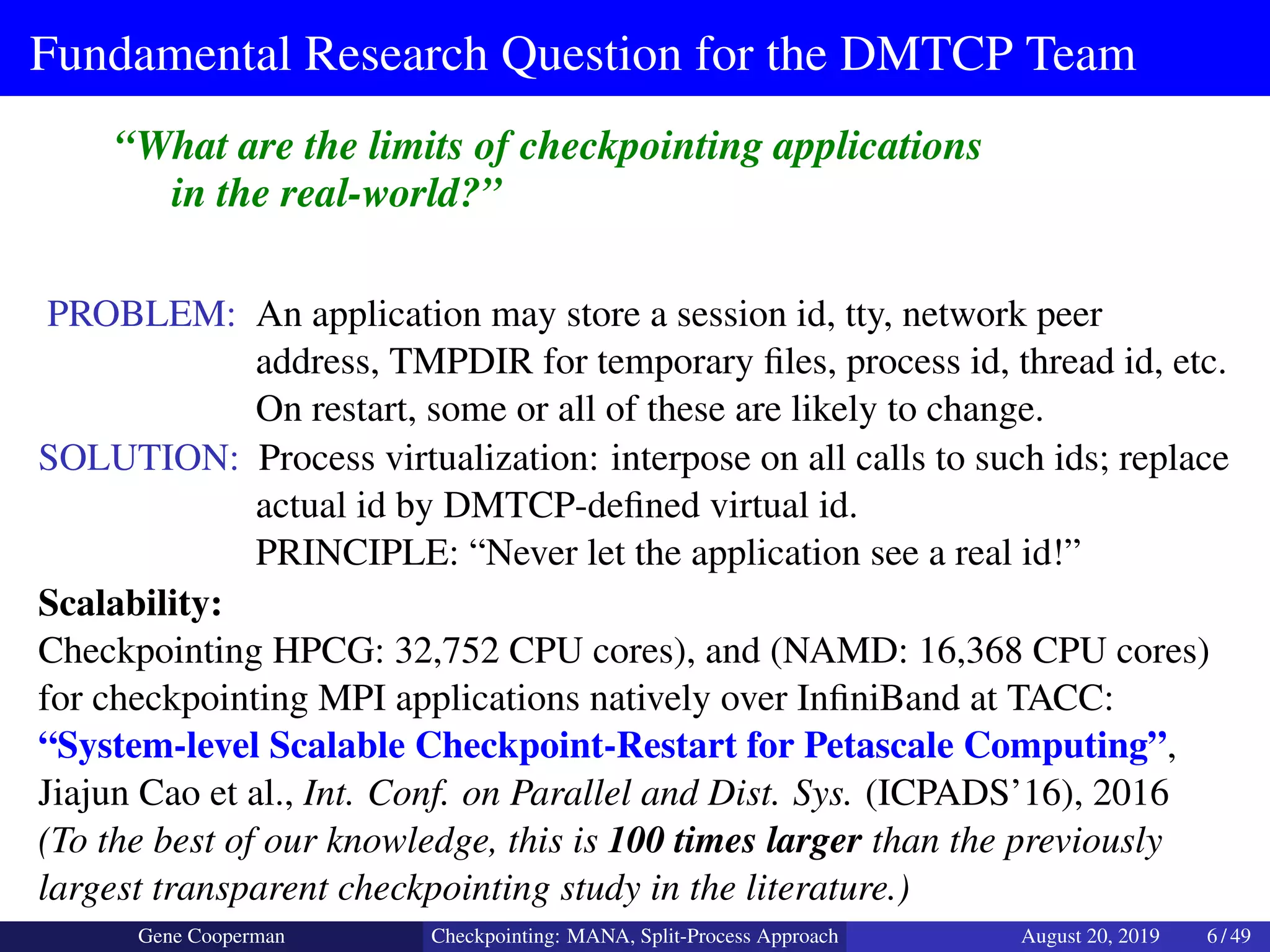 Fundamental Research Question for the DMTCP Team
“What are the limits of checkpointing applications
in the real-world?”
PROBLEM: An application may store a session id, tty, network peer
address, TMPDIR for temporary ﬁles, process id, thread id, etc.
On restart, some or all of these are likely to change.
SOLUTION: Process virtualization: interpose on all calls to such ids; replace
actual id by DMTCP-deﬁned virtual id.
PRINCIPLE: “Never let the application see a real id!”
Scalability:
Checkpointing HPCG: 32,752 CPU cores), and (NAMD: 16,368 CPU cores)
for checkpointing MPI applications natively over InﬁniBand at TACC:
“System-level Scalable Checkpoint-Restart for Petascale Computing”,
Jiajun Cao et al., Int. Conf. on Parallel and Dist. Sys. (ICPADS’16), 2016
(To the best of our knowledge, this is 100 times larger than the previously
largest transparent checkpointing study in the literature.)
Gene Cooperman Checkpointing: MANA, Split-Process Approach August 20, 2019 6 / 49
 