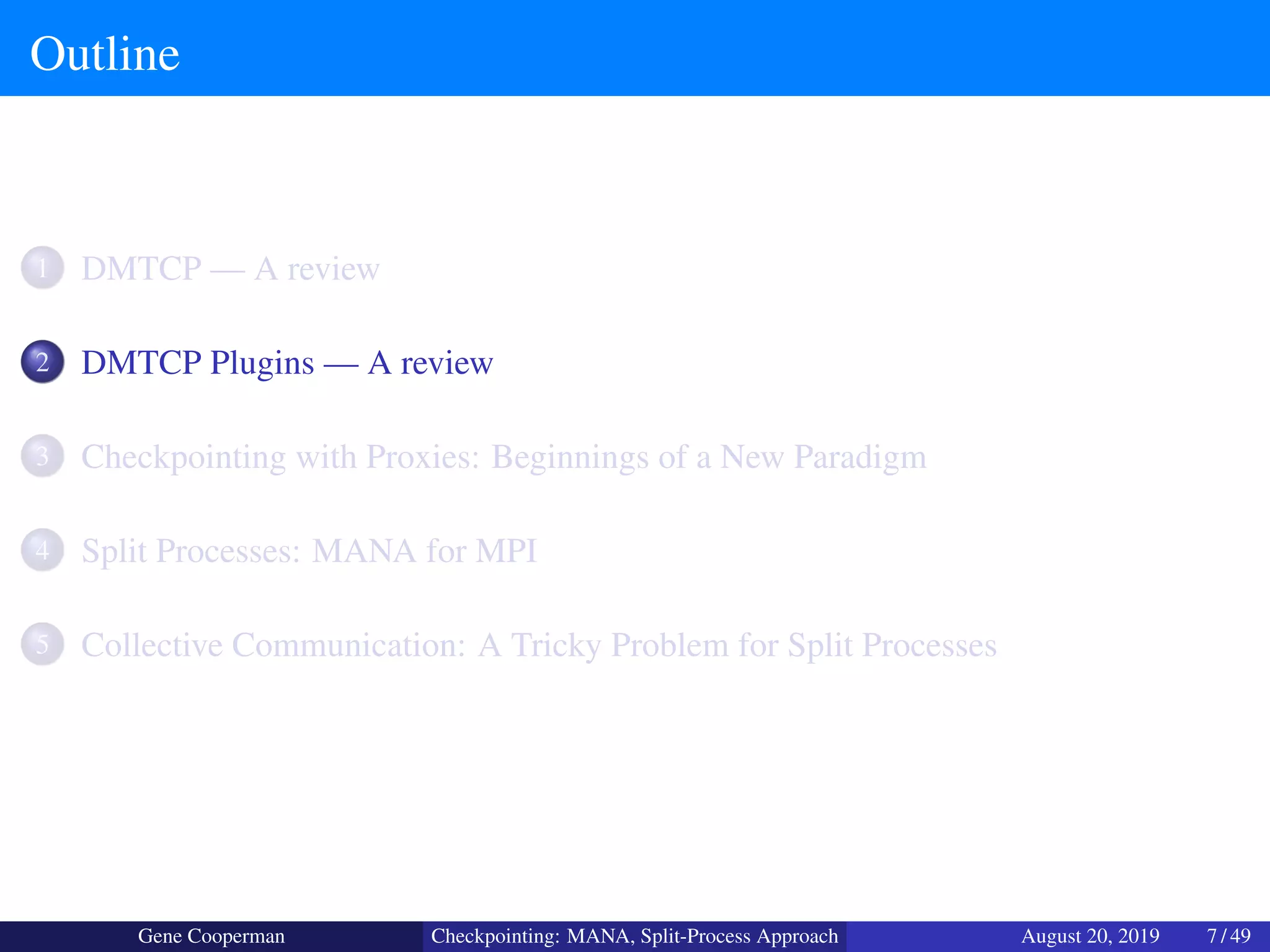 Outline
1 DMTCP — A review
2 DMTCP Plugins — A review
3 Checkpointing with Proxies: Beginnings of a New Paradigm
4 Split Processes: MANA for MPI
5 Collective Communication: A Tricky Problem for Split Processes
Gene Cooperman Checkpointing: MANA, Split-Process Approach August 20, 2019 7 / 49
 