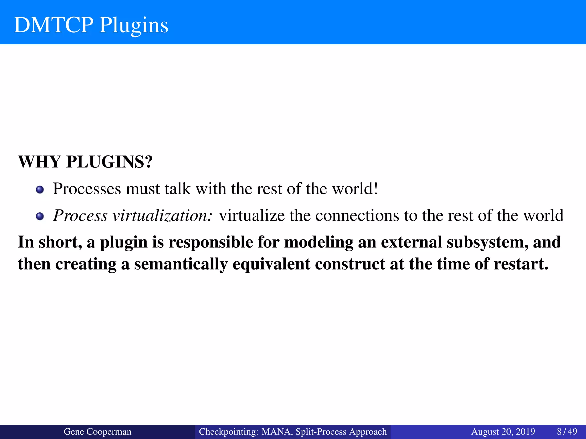 DMTCP Plugins
WHY PLUGINS?
Processes must talk with the rest of the world!
Process virtualization: virtualize the connections to the rest of the world
In short, a plugin is responsible for modeling an external subsystem, and
then creating a semantically equivalent construct at the time of restart.
Gene Cooperman Checkpointing: MANA, Split-Process Approach August 20, 2019 8 / 49
 
