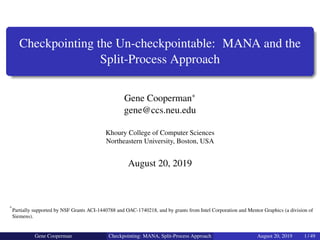 Checkpointing the Un-checkpointable: MANA and the
Split-Process Approach
Gene Cooperman∗
gene@ccs.neu.edu
Khoury College of Computer Sciences
Northeastern University, Boston, USA
August 20, 2019
∗
Partially supported by NSF Grants ACI-1440788 and OAC-1740218, and by grants from Intel Corporation and Mentor Graphics (a division of
Siemens).
Gene Cooperman Checkpointing: MANA, Split-Process Approach August 20, 2019 1 / 49
 