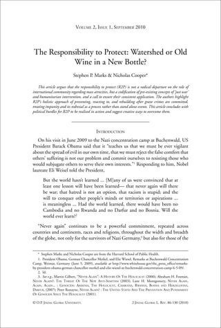 86                           VOLUME 2, ISSUE 1, SEPTEMBER 2010 Law Review / Vol. 2
                                                     Jindal Global




The Responsibility to Protect: Watershed or Old
           Wine in a New Bottle?
                            Stephen P. Marks & Nicholas Cooper*

    This article argues that the responsibility to protect (R2P) is not a radical departure on the role of
international community regarding mass atrocities, but a codiﬁcation of pre-existing concepts of ‘just war’
and humanitarian intervention, and a call to ensure their consistent application. The authors highlight
R2P’s holistic approach of preventing, reacting to, and rebuilding after grave crimes are committed,
treating impunity and its redressal as a process rather than stand alone events. This article concludes with
political hurdles for R2P to be realised in action and suggest creative ways to overcome them.



                                            INTRODUCTION
   On his visit in June 2009 to the Nazi concentration camp at Buchenwald, US
President Barack Obama said that it “teaches us that we must be ever vigilant
about the spread of evil in our own time, that we must reject the false comfort that
others’ suffering is not our problem and commit ourselves to resisting those who
would subjugate others to serve their own interests.”1 Responding to him, Nobel
laureate Eli Weisel told the President,
       But the world hasn’t learned ... [M]any of us were convinced that at
       least one lesson will have been learned— that never again will there
       be war; that hatred is not an option, that racism is stupid; and the
       will to conquer other people‘s minds or territories or aspirations ...
       is meaningless ... Had the world learned, there would have been no
       Cambodia and no Rwanda and no Darfur and no Bosnia. Will the
       world ever learn?2
   “Never again” continues to be a powerful commitment, repeated across
countries and continents, races and religions, throughout the width and breadth
of the globe, not only for the survivors of Nazi Germany,3 but also for those of the


   * Stephen Marks and Nicholas Cooper are from the Harvard School of Public Health.
   1. President Obama, German Chancellor Merkel, and Elie Wiesel, Remarks at Buchenwald Concentration
Camp, Weimar, Germany (June 5, 2009), available at http://www.whitehouse.gov/the_press_ofﬁce/remarks-
by-president-obama-german-chancellor-merkel-and-elie-wiesel-at-buchenwald-concentration-camp-6-5-09/.
   2. Id.
   3. See e.g., Martin Gilbert, “NEVER AGAIN”: A HISTORY OF THE HOLOCAUST (2000); Abraham H. Foxman,
NEVER AGAIN?: THE THREAT OF THE NEW ANTI-SEMITISM (2003); Lane H. Montgomery, NEVER AGAIN,
AGAIN, AGAIN... : GENOCIDE: ARMENIA, THE HOLOCAUST, CAMBODIA, RWANDA, BOSNIA AND HERZEGOVINA,
DARFUR, (2007); Peter Ronayne, NEVER AGAIN? : THE UNITED STATES AND THE PREVENTION AND PUNISHMENT
OF GENOCIDE SINCE THE HOLOCAUST (2001).

© O.P. JINDAL GLOBAL UNIVERSITY.                                    2 JINDAL GLOBAL L. REV. 86-130 (2010)
 