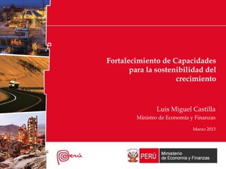 Fortalecimiento de Capacidades
para la sostenibilidad del
crecimiento
Luis Miguel Castilla
Ministro de Economía y Finanzas
Marzo 2013
 