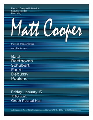Eastern Oregon University
Faculty Recital
Featuring




Matt Cooper
Playing Impromptus
and Fantasies:


Bach
Beethoven
Schubert
Faure
Debussy
Poulenc


Friday, January 13
7:30 p.m.
Groth Recital Hall

Admission is free. Donations accepted to benefit the EOU Music Department.
 