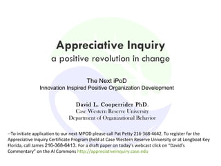 Appreciative Inquiry a positive revolution in change David L. Cooperrider PhD . Case Western Reserve University Department of Organizational Behavior The Next iPoD Innovation Inspired Positive Organization Development --To initiate application to our next MPOD please call Pat Petty 216-368-4642. To register for the Appreciative Inquiry Certificate Program (held at Case Western Reserve University or at Longboat Key Florida, call James  216-368-6413.  For a draft paper on today’s webcast click on “David’s Commentary” on the AI Commons  http://appreciativeinquiry.case.edu 