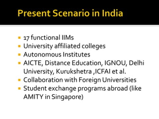 








17 functional IIMs
University affiliated colleges
Autonomous Institutes
AICTE, Distance Education, IGNOU, Delhi
University, Kurukshetra ,ICFAI et al.
Collaboration with Foreign Universities
Student exchange programs abroad (like
AMITY in Singapore)

 