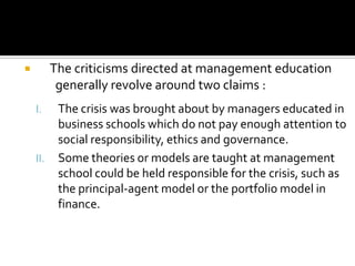 The criticisms directed at management education
generally revolve around two claims :



I.

II.

The crisis was brought about by managers educated in
business schools which do not pay enough attention to
social responsibility, ethics and governance.
Some theories or models are taught at management
school could be held responsible for the crisis, such as
the principal-agent model or the portfolio model in
finance.

 