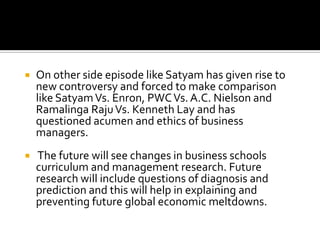

On other side episode like Satyam has given rise to
new controversy and forced to make comparison
like Satyam Vs. Enron, PWC Vs. A.C. Nielson and
Ramalinga Raju Vs. Kenneth Lay and has
questioned acumen and ethics of business
managers.



The future will see changes in business schools
curriculum and management research. Future
research will include questions of diagnosis and
prediction and this will help in explaining and
preventing future global economic meltdowns.

 