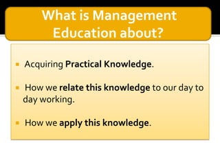 What is Management
Education about?


Acquiring Practical Knowledge.



How we relate this knowledge to our day to
day working.



How we apply this knowledge.

 